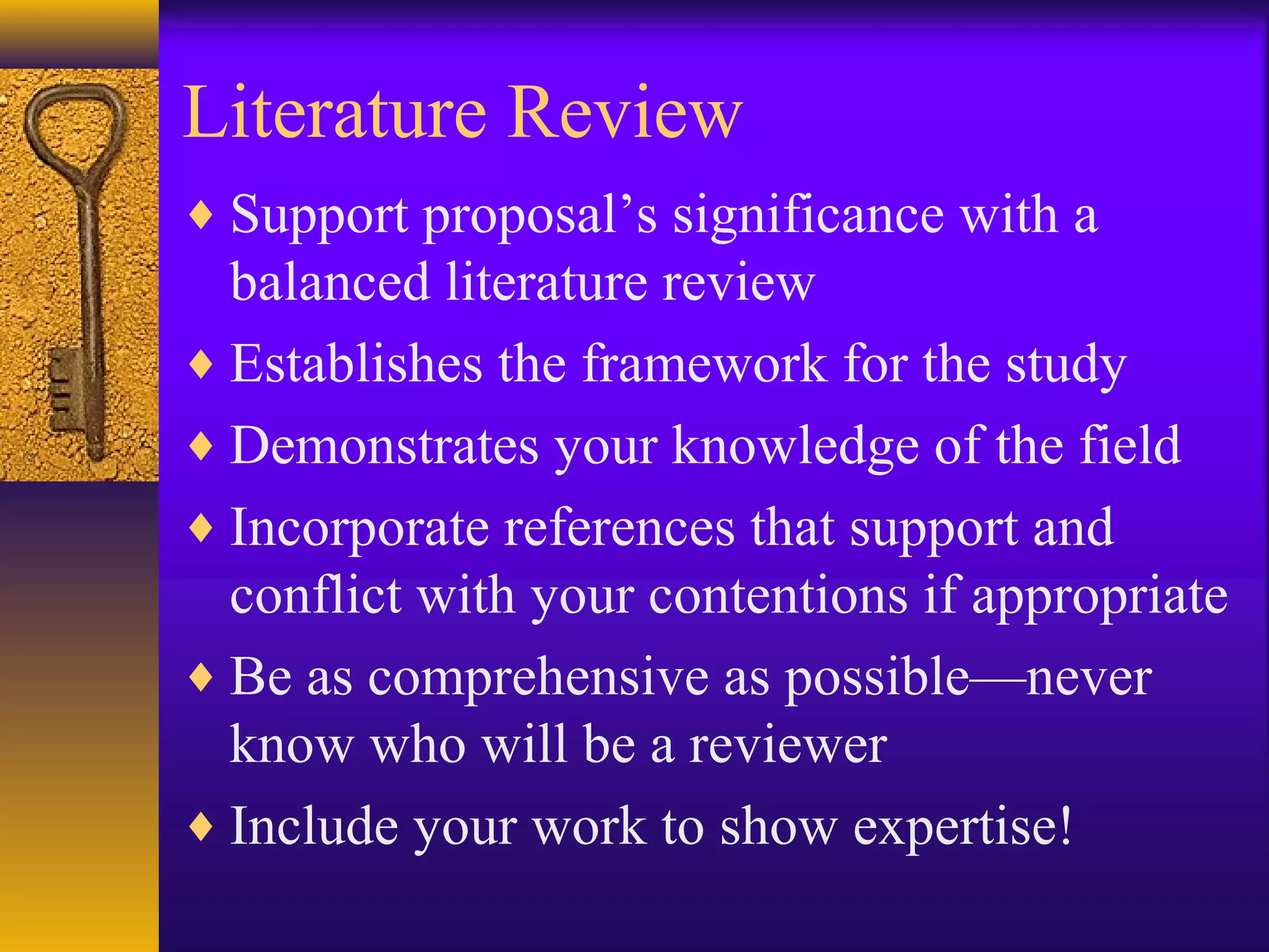 Literature Review
♦ Support proposal’s significance with a
balanced literature review
♦ Establishes the framework for the study
♦ Demonstrates your knowledge of the field
♦ Incorporate references that support and
conflict with your contentions if appropriate
♦ Be as comprehensive as possible—never
know who will be a reviewer
♦ Include your work to show expertise!
 