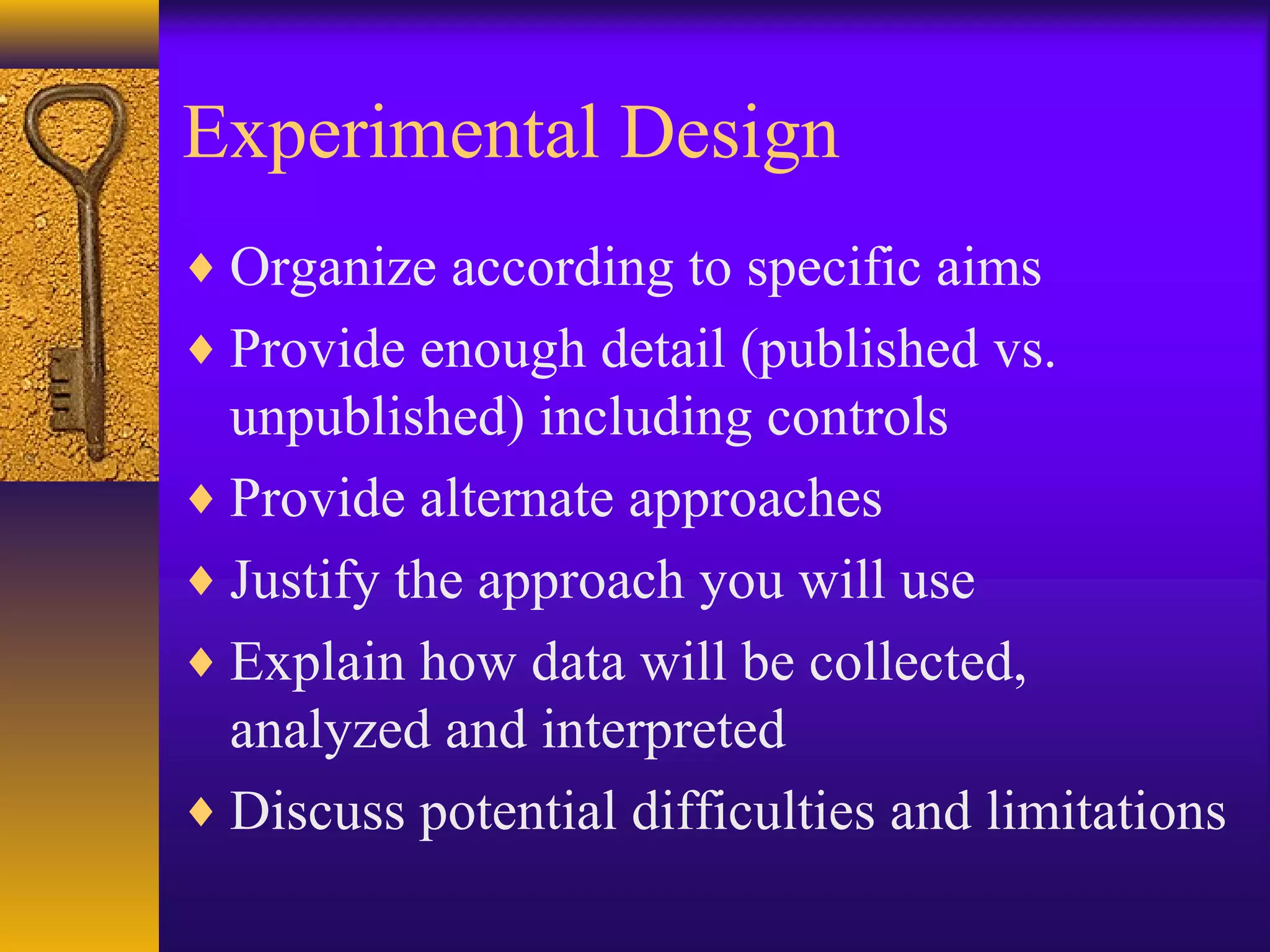 Experimental Design
♦ Organize according to specific aims
♦ Provide enough detail (published vs.
unpublished) including controls
♦ Provide alternate approaches
♦ Justify the approach you will use
♦ Explain how data will be collected,
analyzed and interpreted
♦ Discuss potential difficulties and limitations
 