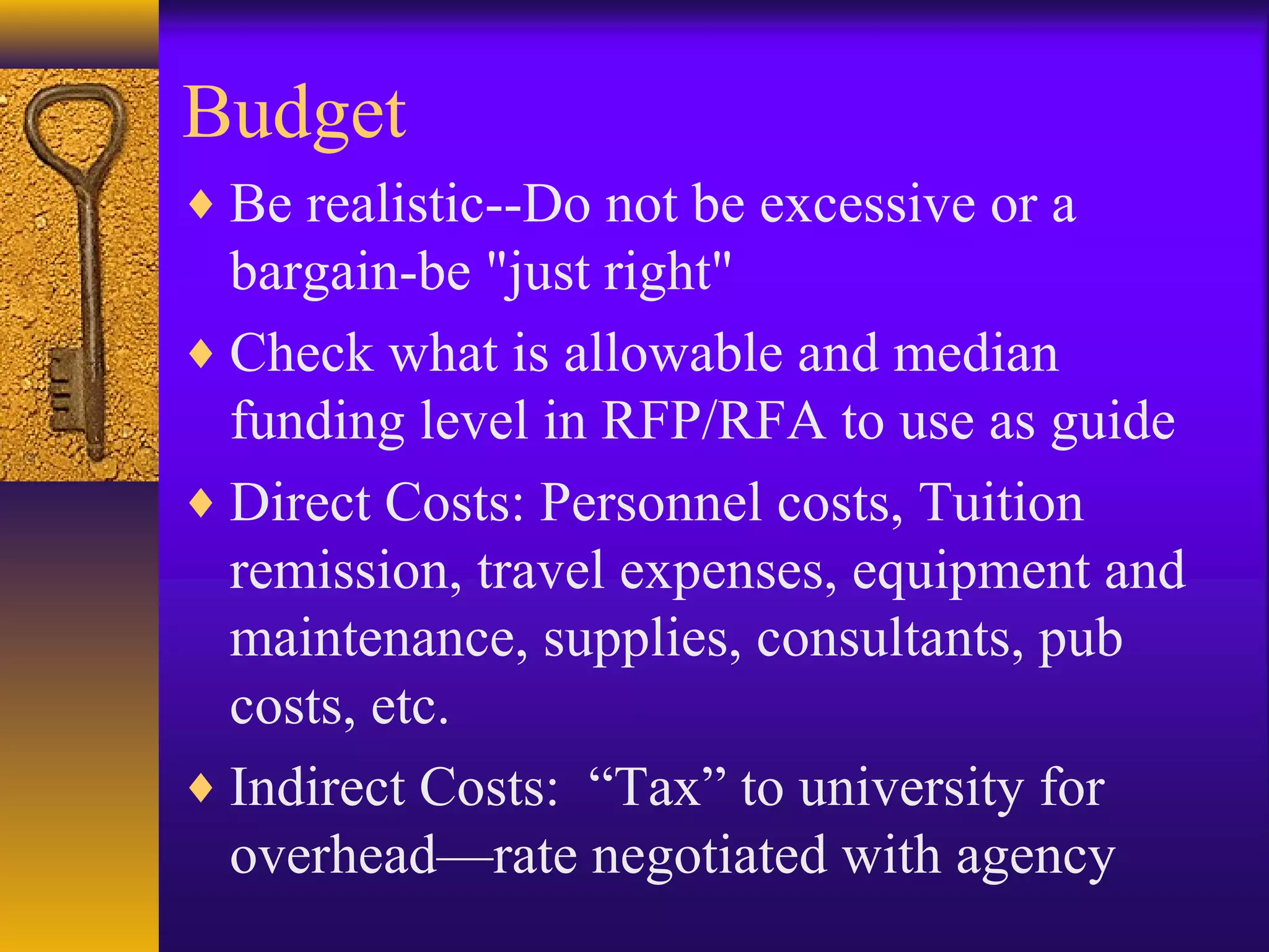 Budget
♦ Be realistic--Do not be excessive or a
bargain-be "just right"
♦ Check what is allowable and median
funding level in RFP/RFA to use as guide
♦ Direct Costs: Personnel costs, Tuition
remission, travel expenses, equipment and
maintenance, supplies, consultants, pub
costs, etc.
♦ Indirect Costs: “Tax” to university for
overhead—rate negotiated with agency
 
