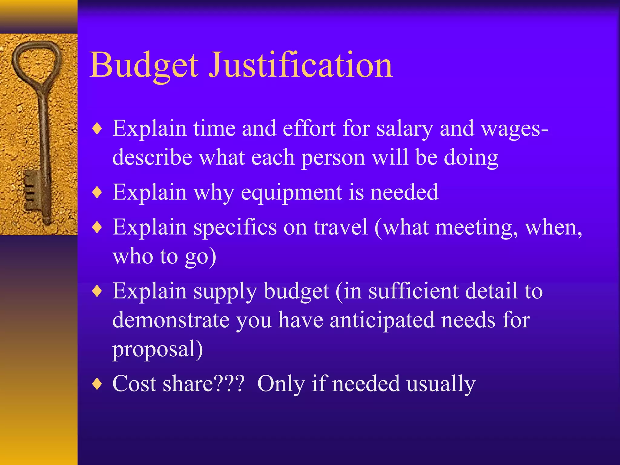 Budget Justification
♦ Explain time and effort for salary and wages-
describe what each person will be doing
♦ Explain why equipment is needed
♦ Explain specifics on travel (what meeting, when,
who to go)
♦ Explain supply budget (in sufficient detail to
demonstrate you have anticipated needs for
proposal)
♦ Cost share??? Only if needed usually
 