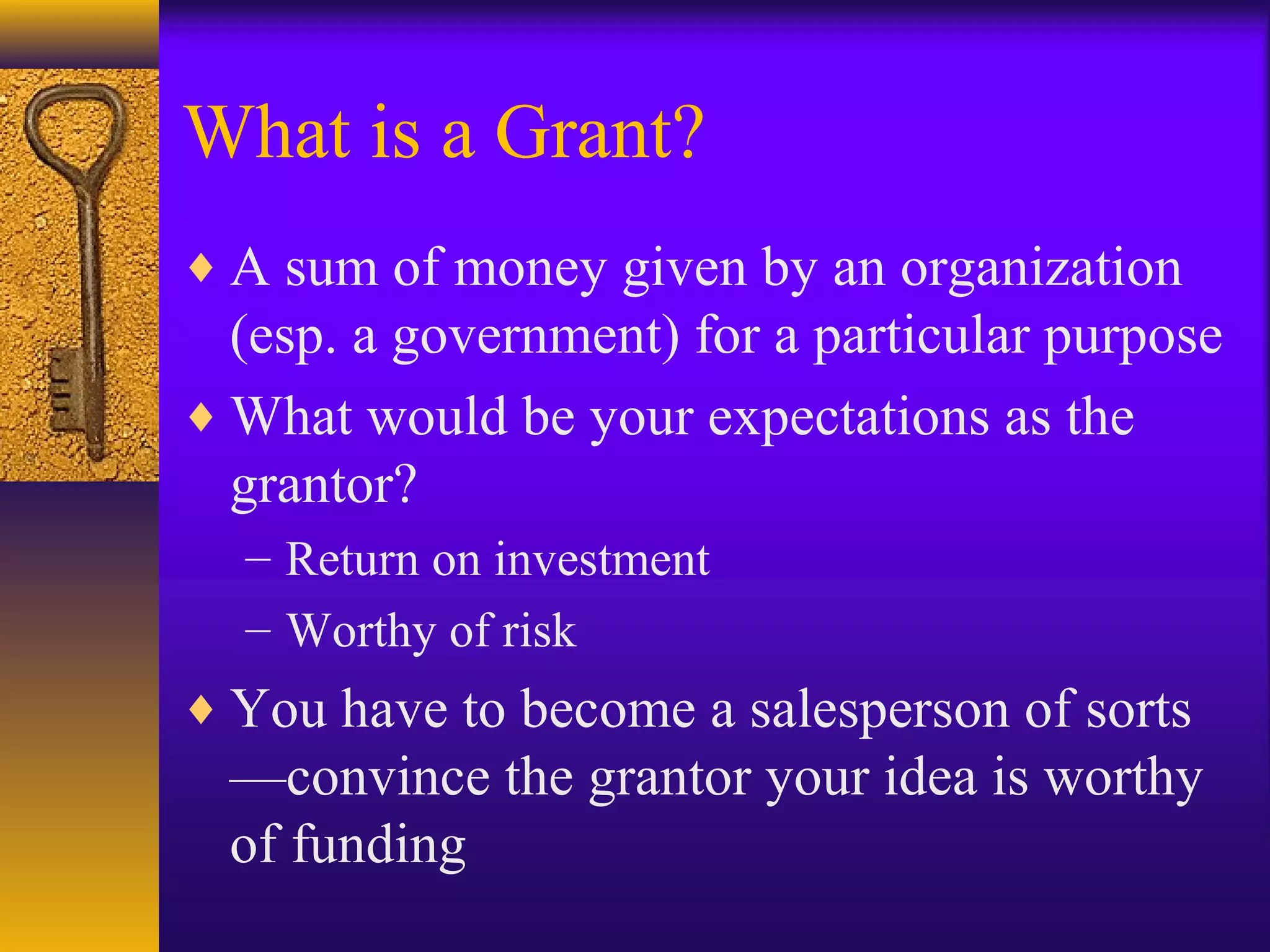 What is a Grant?
♦ A sum of money given by an organization
(esp. a government) for a particular purpose
♦ What would be your expectations as the
grantor?
– Return on investment
– Worthy of risk
♦ You have to become a salesperson of sorts
—convince the grantor your idea is worthy
of funding
 