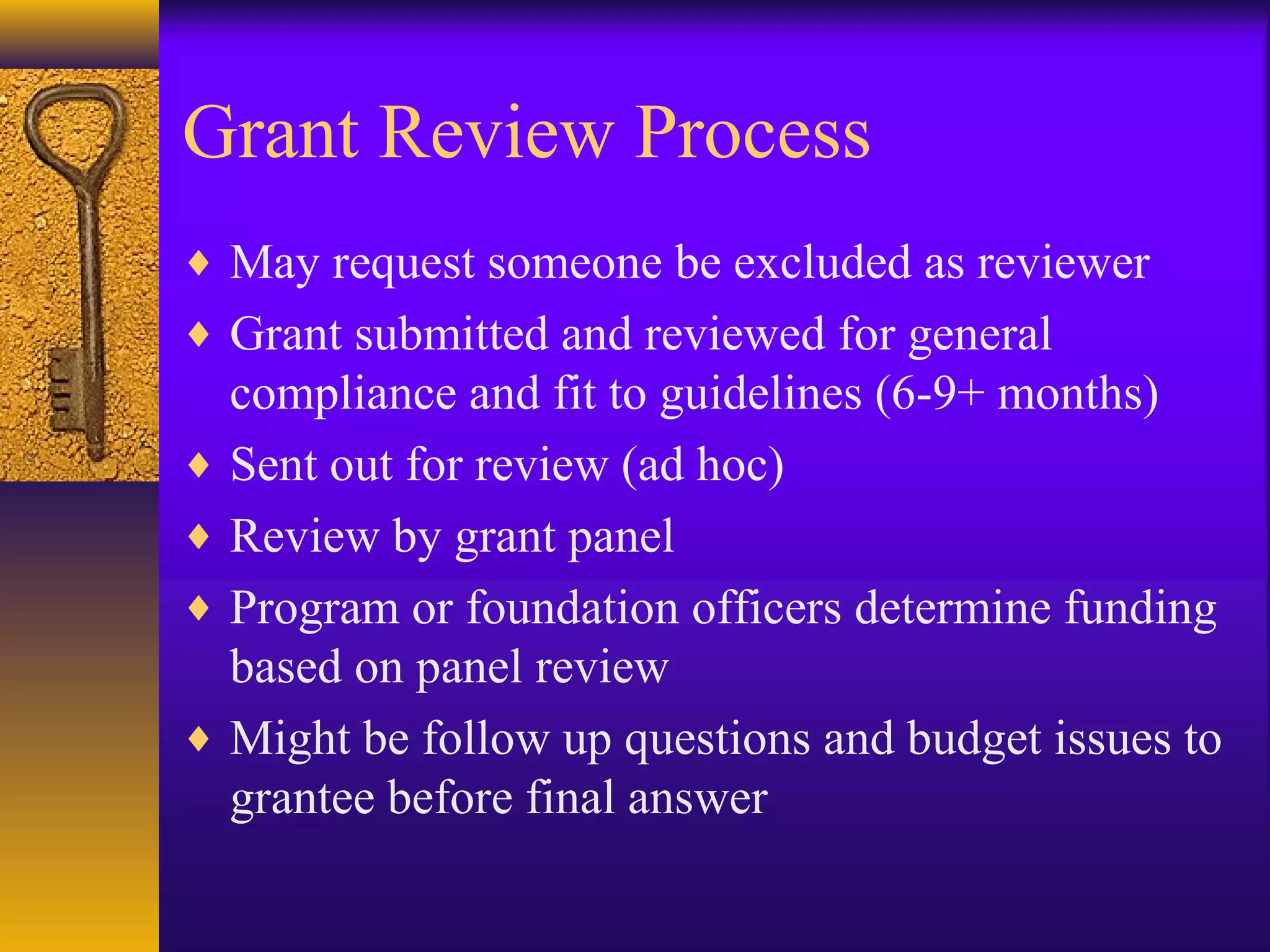 Grant Review Process
♦ May request someone be excluded as reviewer
♦ Grant submitted and reviewed for general
compliance and fit to guidelines (6-9+ months)
♦ Sent out for review (ad hoc)
♦ Review by grant panel
♦ Program or foundation officers determine funding
based on panel review
♦ Might be follow up questions and budget issues to
grantee before final answer
 