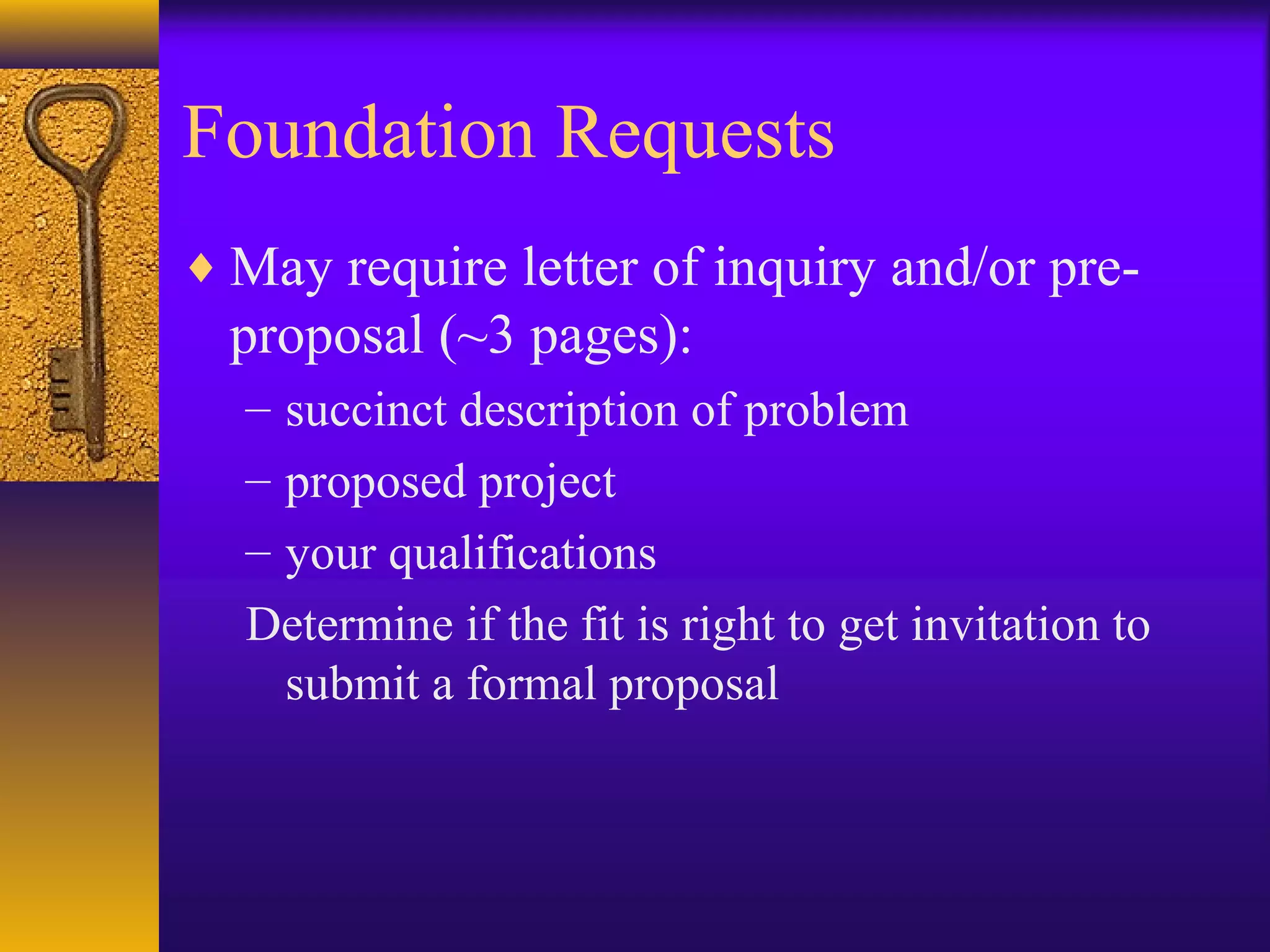 Foundation Requests
♦ May require letter of inquiry and/or pre-
proposal (~3 pages):
– succinct description of problem
– proposed project
– your qualifications
Determine if the fit is right to get invitation to
submit a formal proposal
 