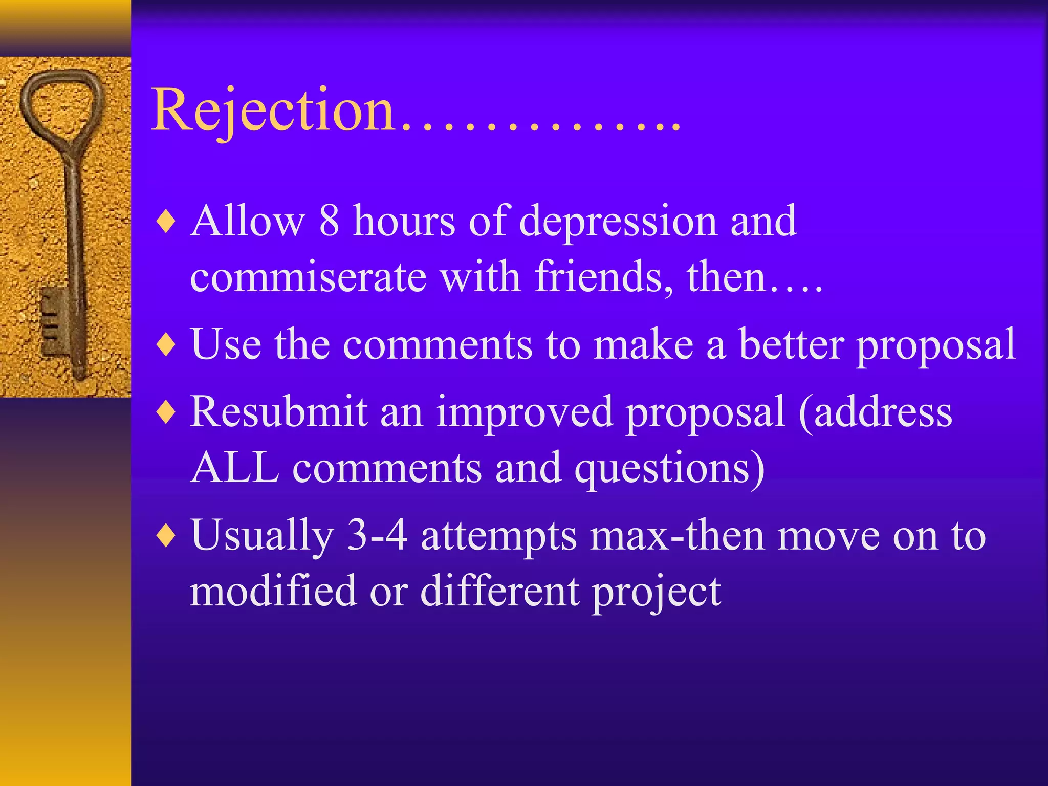 Rejection…………..
♦ Allow 8 hours of depression and
commiserate with friends, then….
♦ Use the comments to make a better proposal
♦ Resubmit an improved proposal (address
ALL comments and questions)
♦ Usually 3-4 attempts max-then move on to
modified or different project
 
