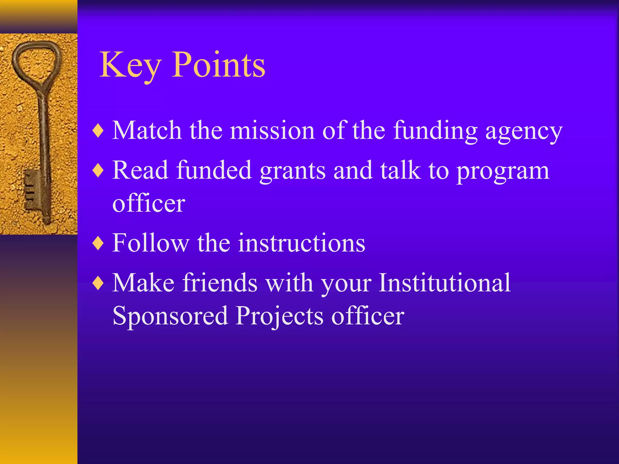 Key Points
♦ Match the mission of the funding agency
♦ Read funded grants and talk to program
officer
♦ Follow the instructions
♦ Make friends with your Institutional
Sponsored Projects officer
 