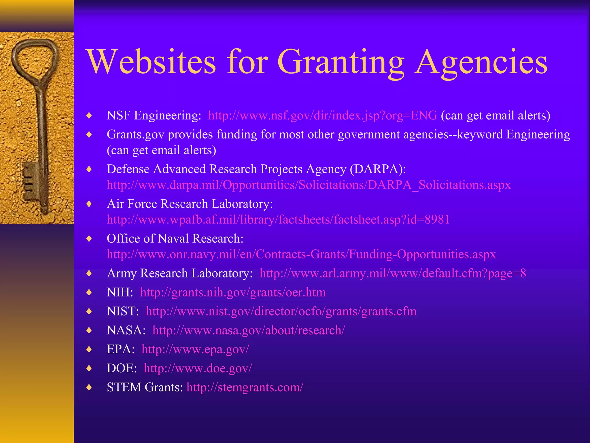 Websites for Granting Agencies
♦ NSF Engineering: http://www.nsf.gov/dir/index.jsp?org=ENG (can get email alerts)
♦ Grants.gov provides funding for most other government agencies--keyword Engineering
(can get email alerts)
♦ Defense Advanced Research Projects Agency (DARPA):
http://www.darpa.mil/Opportunities/Solicitations/DARPA_Solicitations.aspx
♦ Air Force Research Laboratory:
http://www.wpafb.af.mil/library/factsheets/factsheet.asp?id=8981
♦ Office of Naval Research:
http://www.onr.navy.mil/en/Contracts-Grants/Funding-Opportunities.aspx
♦ Army Research Laboratory: http://www.arl.army.mil/www/default.cfm?page=8
♦ NIH: http://grants.nih.gov/grants/oer.htm
♦ NIST: http://www.nist.gov/director/ocfo/grants/grants.cfm
♦ NASA: http://www.nasa.gov/about/research/
♦ EPA: http://www.epa.gov/
♦ DOE: http://www.doe.gov/
♦ STEM Grants: http://stemgrants.com/
 