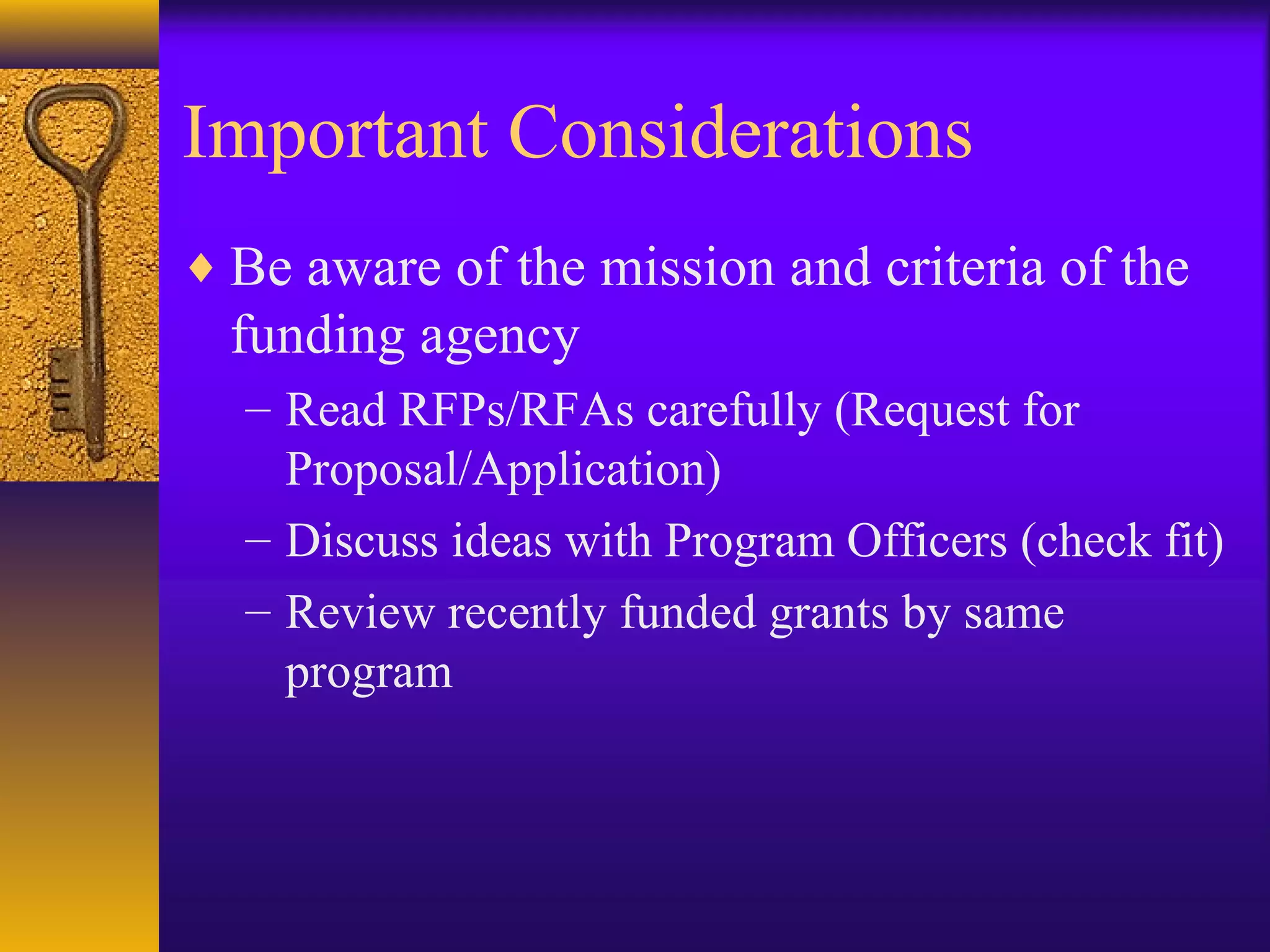 Important Considerations
♦ Be aware of the mission and criteria of the
funding agency
– Read RFPs/RFAs carefully (Request for
Proposal/Application)
– Discuss ideas with Program Officers (check fit)
– Review recently funded grants by same
program
 