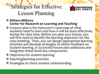 Strategies for Effective
Lesson Planning
 Stiliana Milkova
Center for Research on Learning and Teaching
 A lesson plan is the instructor’s road map of what
students need to learn and how it will be done effectively
during the class time. Before you plan your lesson, you
will first need to identify the learning objectives for the
class meeting. Then, you can design appropriate learning
activities and develop strategies to obtain feedback on
student learning. A successful lesson plan addresses and
integrates these three key components:
 Objectives for student learning
 Teaching/learning activities
 Strategies to check student understanding
 
