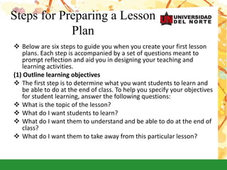 Steps for Preparing a Lesson
Plan
 Below are six steps to guide you when you create your first lesson
plans. Each step is accompanied by a set of questions meant to
prompt reflection and aid you in designing your teaching and
learning activities.
(1) Outline learning objectives
 The first step is to determine what you want students to learn and
be able to do at the end of class. To help you specify your objectives
for student learning, answer the following questions:
 What is the topic of the lesson?
 What do I want students to learn?
 What do I want them to understand and be able to do at the end of
class?
 What do I want them to take away from this particular lesson?
 
