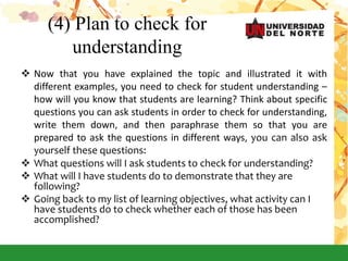 (4) Plan to check for
understanding
 Now that you have explained the topic and illustrated it with
different examples, you need to check for student understanding –
how will you know that students are learning? Think about specific
questions you can ask students in order to check for understanding,
write them down, and then paraphrase them so that you are
prepared to ask the questions in different ways, you can also ask
yourself these questions:
 What questions will I ask students to check for understanding?
 What will I have students do to demonstrate that they are
following?
 Going back to my list of learning objectives, what activity can I
have students do to check whether each of those has been
accomplished?
 