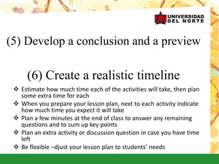 (5) Develop a conclusion and a preview
(6) Create a realistic timeline
 Estimate how much time each of the activities will take, then plan
some extra time for each
 When you prepare your lesson plan, next to each activity indicate
how much time you expect it will take
 Plan a few minutes at the end of class to answer any remaining
questions and to sum up key points
 Plan an extra activity or discussion question in case you have time
left
 Be flexible –djust your lesson plan to students’ needs
 
