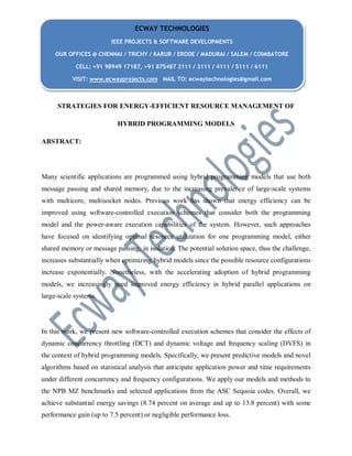 STRATEGIES FOR ENERGY-EFFICIENT RESOURCE MANAGEMENT OF
HYBRID PROGRAMMING MODELS
ABSTRACT:
Many scientific applications are programmed using hybrid programming models that use both
message passing and shared memory, due to the increasing prevalence of large-scale systems
with multicore, multisocket nodes. Previous work has shown that energy efficiency can be
improved using software-controlled execution schemes that consider both the programming
model and the power-aware execution capabilities of the system. However, such approaches
have focused on identifying optimal resource utilization for one programming model, either
shared memory or message passing, in isolation. The potential solution space, thus the challenge,
increases substantially when optimizing hybrid models since the possible resource configurations
increase exponentially. Nonetheless, with the accelerating adoption of hybrid programming
models, we increasingly need improved energy efficiency in hybrid parallel applications on
large-scale systems.
In this work, we present new software-controlled execution schemes that consider the effects of
dynamic concurrency throttling (DCT) and dynamic voltage and frequency scaling (DVFS) in
the context of hybrid programming models. Specifically, we present predictive models and novel
algorithms based on statistical analysis that anticipate application power and time requirements
under different concurrency and frequency configurations. We apply our models and methods to
the NPB MZ benchmarks and selected applications from the ASC Sequoia codes. Overall, we
achieve substantial energy savings (8.74 percent on average and up to 13.8 percent) with some
performance gain (up to 7.5 percent) or negligible performance loss.
ECWAY TECHNOLOGIES
IEEE PROJECTS & SOFTWARE DEVELOPMENTS
OUR OFFICES @ CHENNAI / TRICHY / KARUR / ERODE / MADURAI / SALEM / COIMBATORE
CELL: +91 98949 17187, +91 875487 2111 / 3111 / 4111 / 5111 / 6111
VISIT: www.ecwayprojects.com MAIL TO: ecwaytechnologies@gmail.com
 