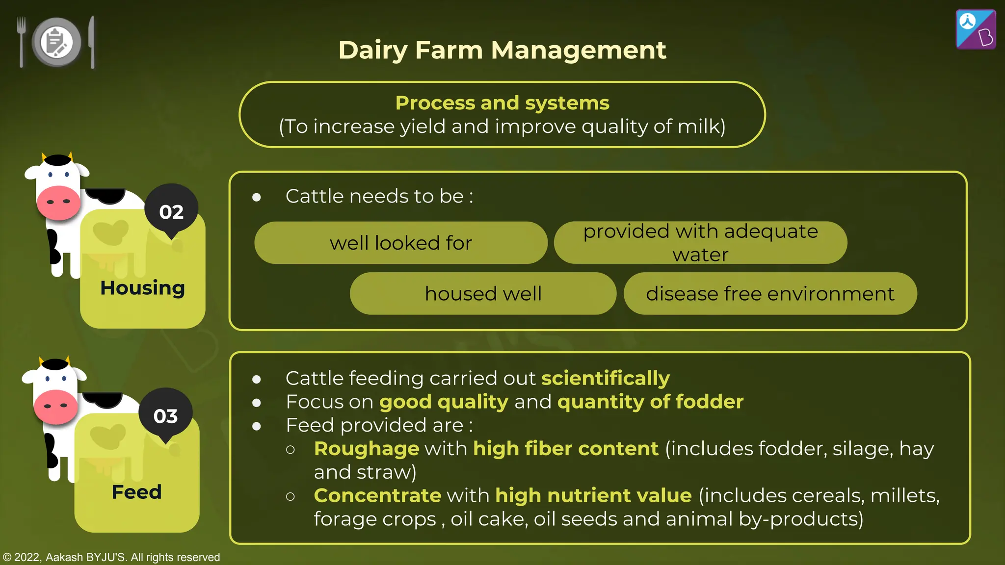 © 2022, Aakash BYJU'S. All rights reserved
● Cattle needs to be :
● Cattle feeding carried out scientifically
● Focus on good quality and quantity of fodder
● Feed provided are :
○ Roughage with high fiber content (includes fodder, silage, hay
and straw)
○ Concentrate with high nutrient value (includes cereals, millets,
forage crops , oil cake, oil seeds and animal by-products)
well looked for
housed well
provided with adequate
water
disease free environment
Dairy Farm Management
03
Feed
02
Housing
Process and systems
(To increase yield and improve quality of milk)
 