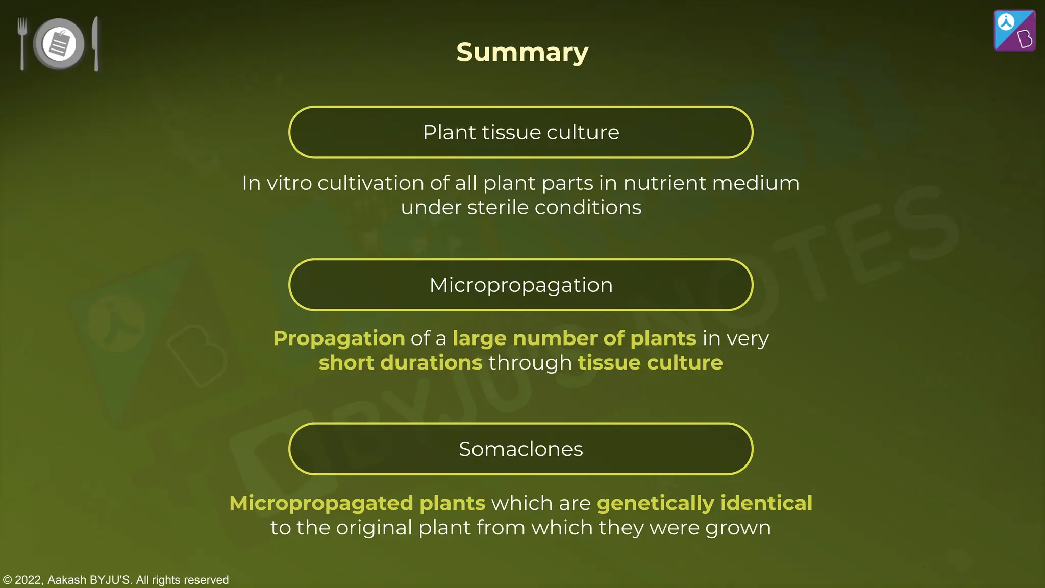© 2022, Aakash BYJU'S. All rights reserved
Micropropagated plants which are genetically identical
to the original plant from which they were grown
Propagation of a large number of plants in very
short durations through tissue culture
In vitro cultivation of all plant parts in nutrient medium
under sterile conditions
Summary
Plant tissue culture
Micropropagation
Somaclones
 