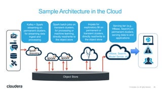 25© Cloudera, Inc. All rights reserved.
Sample Architecture in the Cloud
Object Store
HBase, Search,
Model Server, etc.
Kafka + Spark
streaming on
permanent clusters,
for streaming data
ingest and
processing
Spark batch jobs on
transient clusters,
for processing or
machine learning,
directly read/write to
the object store
Impala for
exploratory BI on
permanent or
transient clusters,
directly read/write to
the object store
Serving tier (e.g.,
HBase, Search) on
permanent clusters,
serving data to end
applications
 