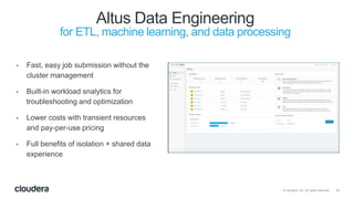 33© Cloudera, Inc. All rights reserved.
Altus Data Engineering
for ETL, machine learning, and data processing
• Fast, easy job submission without the
cluster management
• Built-in workload snalytics for
troubleshooting and optimization
• Lower costs with transient resources
and pay-per-use pricing
• Full benefits of isolation + shared data
experience
 