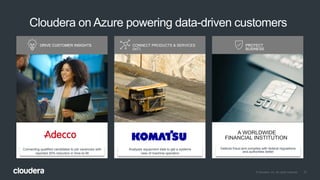 37© Cloudera, Inc. All rights reserved.
DRIVE CUSTOMER INSIGHTS CONNECT PRODUCTS & SERVICES
(IoT)
PROTECT
BUSINESS
Connecting qualified candidates to job vacancies with
reported 30% reduction in time-to-fill
Analyzes equipment data to get a systems
view of machine operation
Detects fraud and complies with federal regulations
and authorities better
Cloudera on Azure powering data-driven customers
DRIVE CUSTOMER INSIGHTS PROTECT
BUSINESS
A WORLDWIDE
FINANCIAL INSTITUTION
 