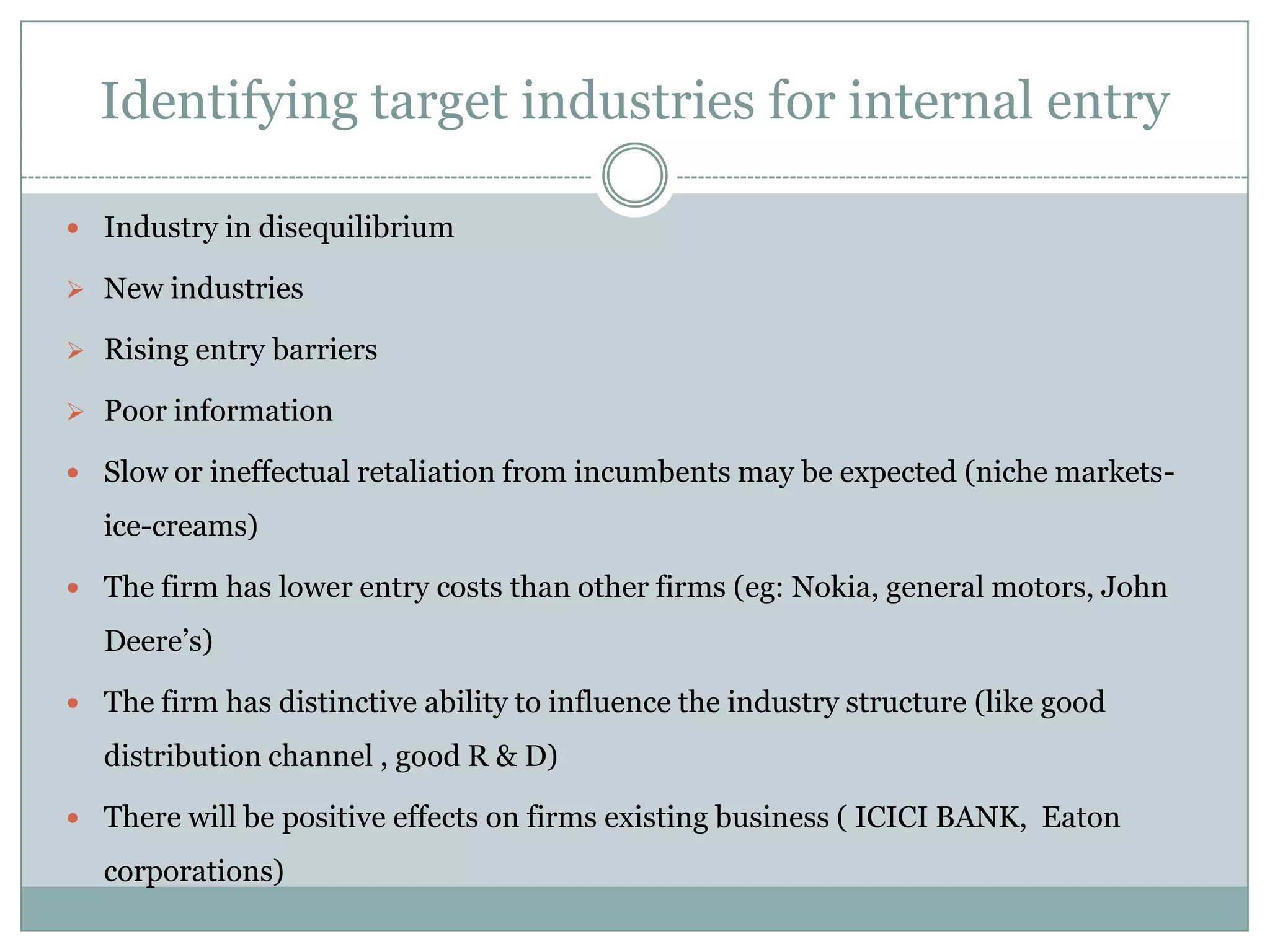 Identifying target industries for internal entry

 Industry in disequilibrium

 New industries

 Rising entry barriers

 Poor information

 Slow or ineffectual retaliation from incumbents may be expected (niche markets-

  ice-creams)

 The firm has lower entry costs than other firms (eg: Nokia, general motors, John

  Deere’s)

 The firm has distinctive ability to influence the industry structure (like good

  distribution channel , good R & D)

 There will be positive effects on firms existing business ( ICICI BANK, Eaton

  corporations)
 