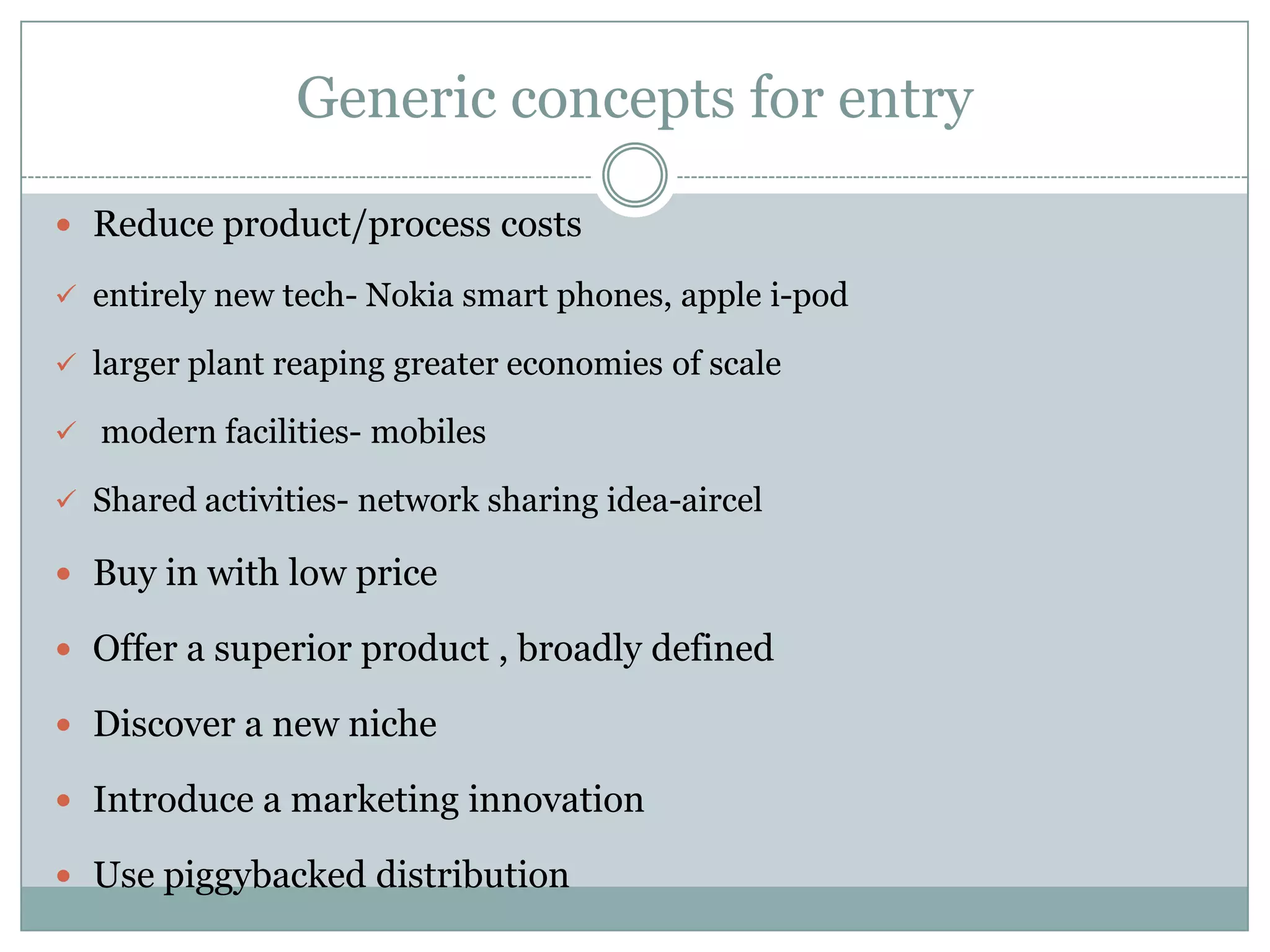 Generic concepts for entry

 Reduce product/process costs

 entirely new tech- Nokia smart phones, apple i-pod

 larger plant reaping greater economies of scale

 modern facilities- mobiles

 Shared activities- network sharing idea-aircel

 Buy in with low price

 Offer a superior product , broadly defined

 Discover a new niche

 Introduce a marketing innovation

 Use piggybacked distribution
 