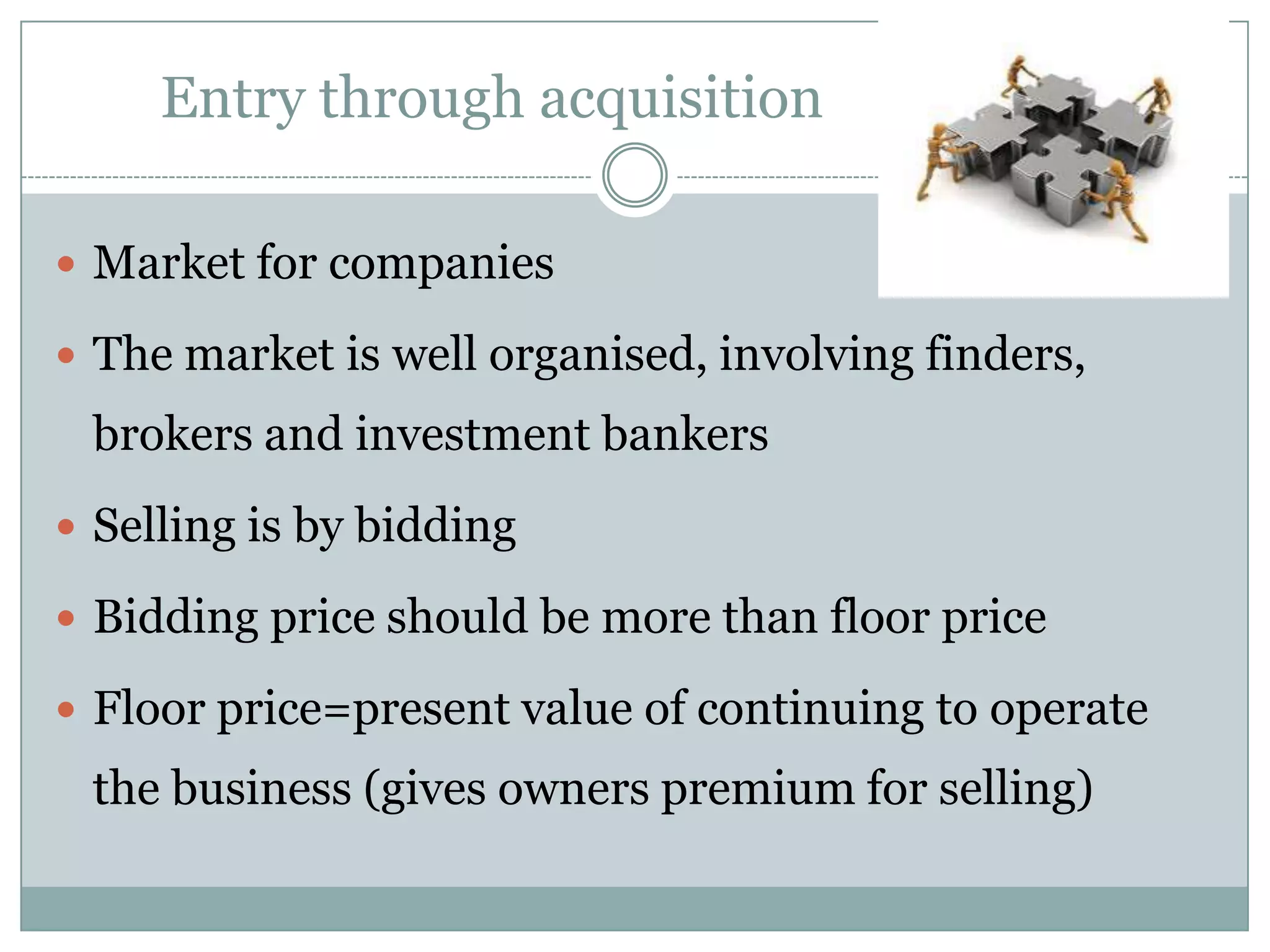 Entry through acquisition

 Market for companies

 The market is well organised, involving finders,
 brokers and investment bankers
 Selling is by bidding

 Bidding price should be more than floor price

 Floor price=present value of continuing to operate
 the business (gives owners premium for selling)
 