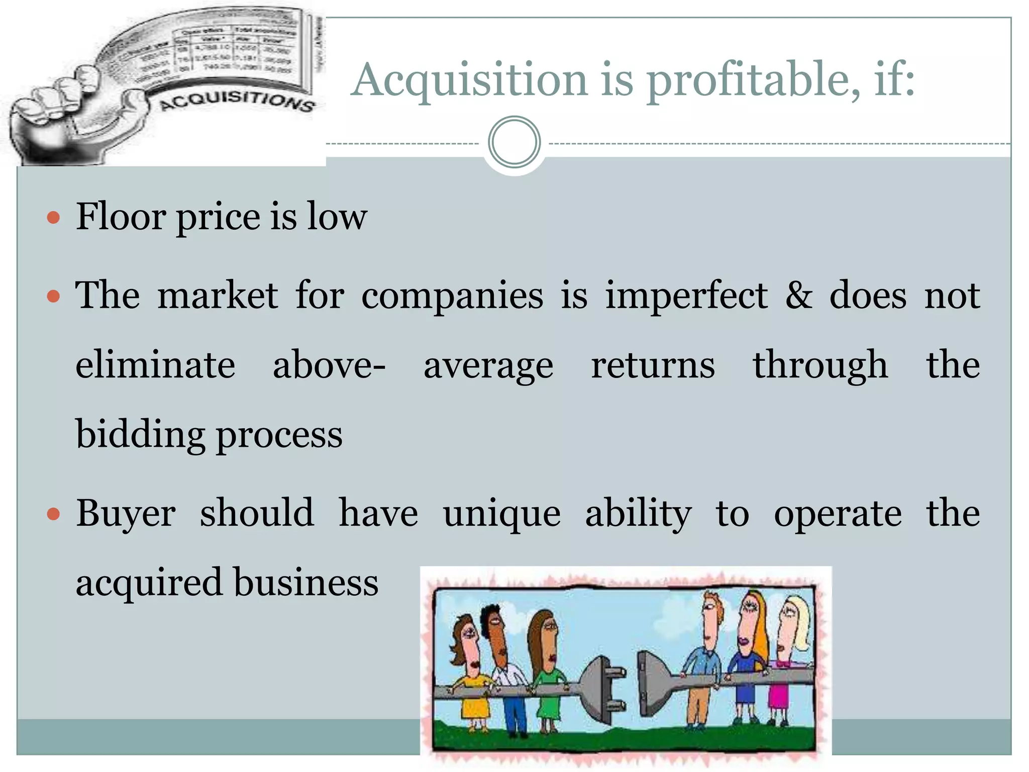 Acquisition is profitable, if:

 Floor price is low

 The market for companies is imperfect & does not

 eliminate above- average returns through the
 bidding process

 Buyer should have unique ability to operate the

 acquired business
 