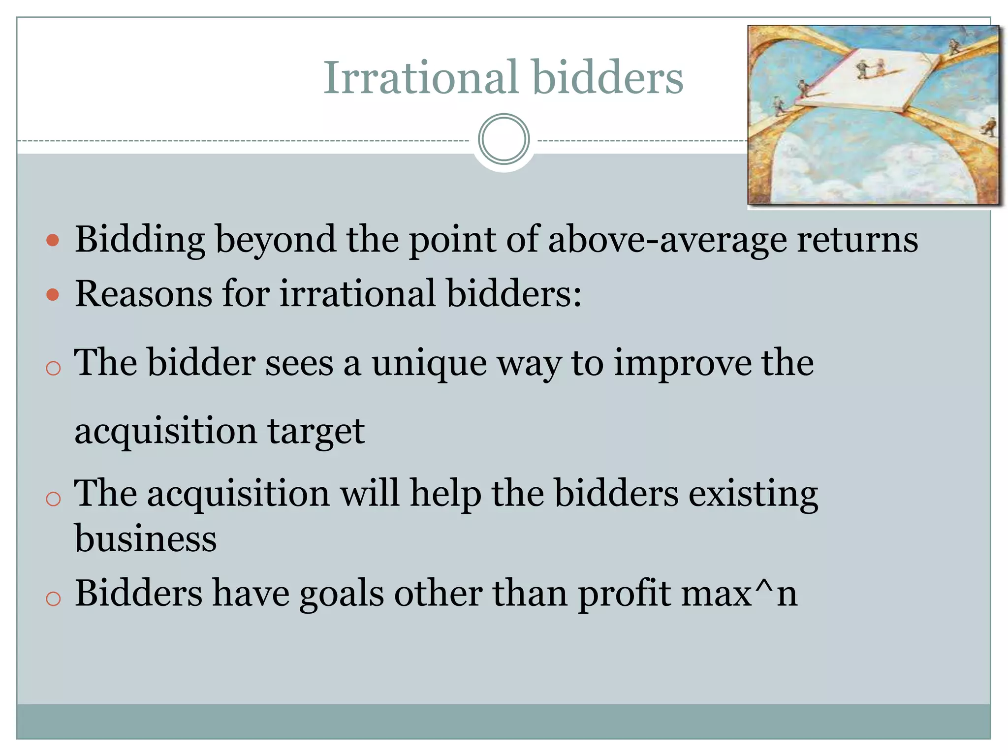 Irrational bidders


 Bidding beyond the point of above-average returns
 Reasons for irrational bidders:

o The bidder sees a unique way to improve the

 acquisition target
o The acquisition will help the bidders existing
  business
o Bidders have goals other than profit max^n
 