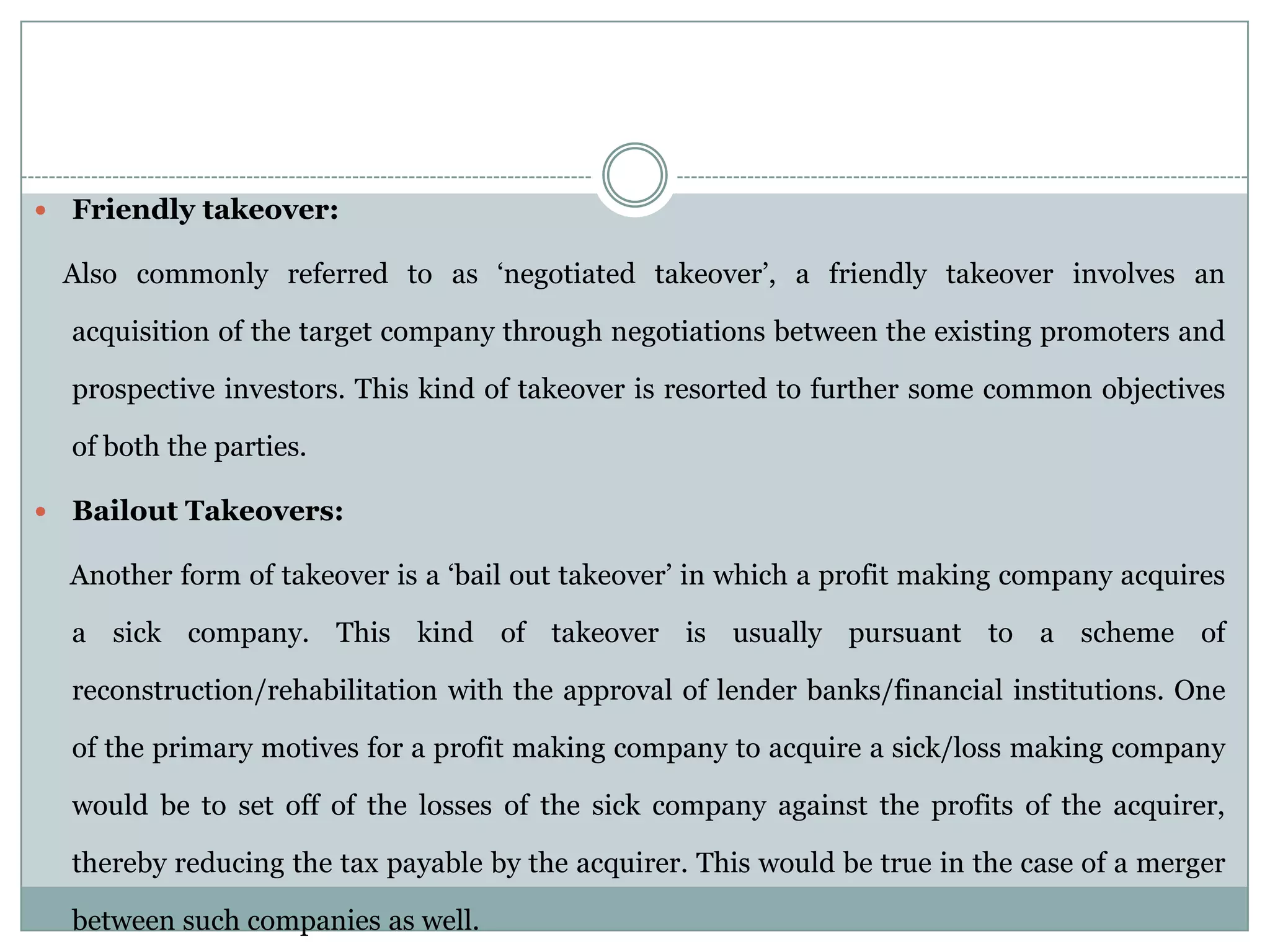    Friendly takeover:

    Also commonly referred to as ‘negotiated takeover’, a friendly takeover involves an

    acquisition of the target company through negotiations between the existing promoters and

    prospective investors. This kind of takeover is resorted to further some common objectives

    of both the parties.

   Bailout Takeovers:

    Another form of takeover is a ‘bail out takeover’ in which a profit making company acquires

    a sick company. This kind of takeover is usually pursuant to a scheme of

    reconstruction/rehabilitation with the approval of lender banks/financial institutions. One

    of the primary motives for a profit making company to acquire a sick/loss making company

    would be to set off of the losses of the sick company against the profits of the acquirer,

    thereby reducing the tax payable by the acquirer. This would be true in the case of a merger

    between such companies as well.
 