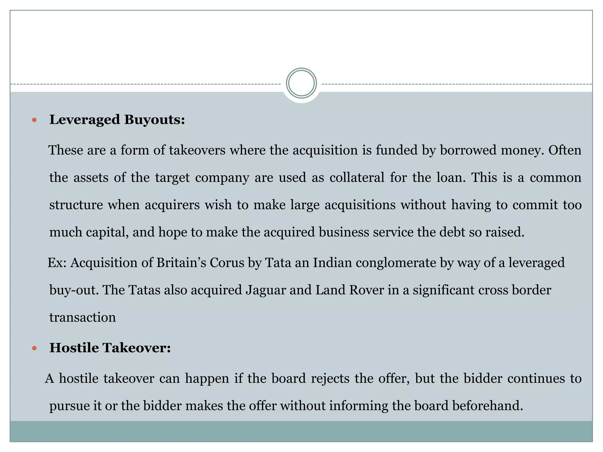    Leveraged Buyouts:

    These are a form of takeovers where the acquisition is funded by borrowed money. Often

    the assets of the target company are used as collateral for the loan. This is a common

    structure when acquirers wish to make large acquisitions without having to commit too

    much capital, and hope to make the acquired business service the debt so raised.

    Ex: Acquisition of Britain’s Corus by Tata an Indian conglomerate by way of a leveraged

    buy-out. The Tatas also acquired Jaguar and Land Rover in a significant cross border

    transaction

   Hostile Takeover:

    A hostile takeover can happen if the board rejects the offer, but the bidder continues to

    pursue it or the bidder makes the offer without informing the board beforehand.
 