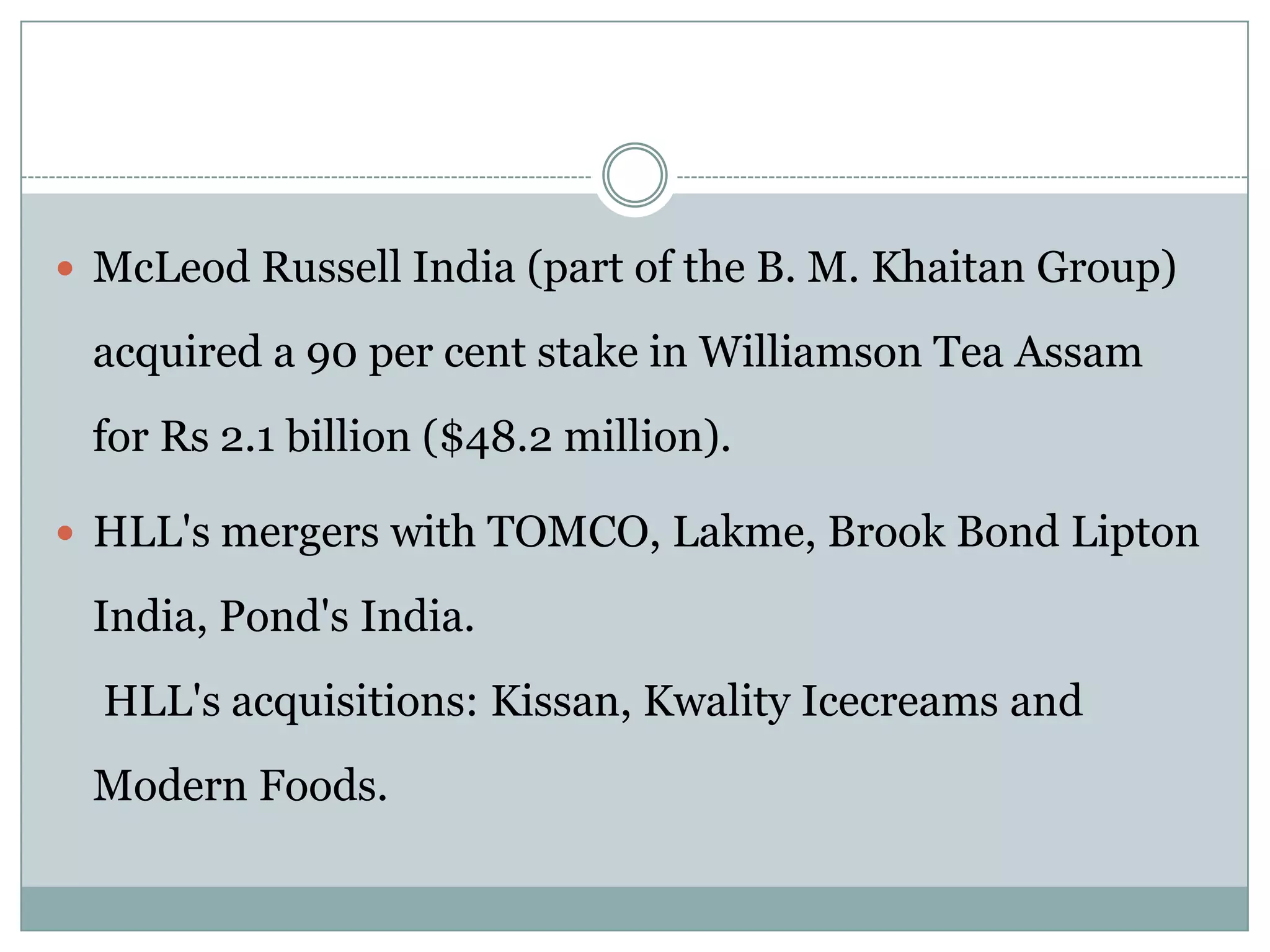  McLeod Russell India (part of the B. M. Khaitan Group)

 acquired a 90 per cent stake in Williamson Tea Assam
 for Rs 2.1 billion ($48.2 million).

 HLL's mergers with TOMCO, Lakme, Brook Bond Lipton

 India, Pond's India.
  HLL's acquisitions: Kissan, Kwality Icecreams and
 Modern Foods.
 