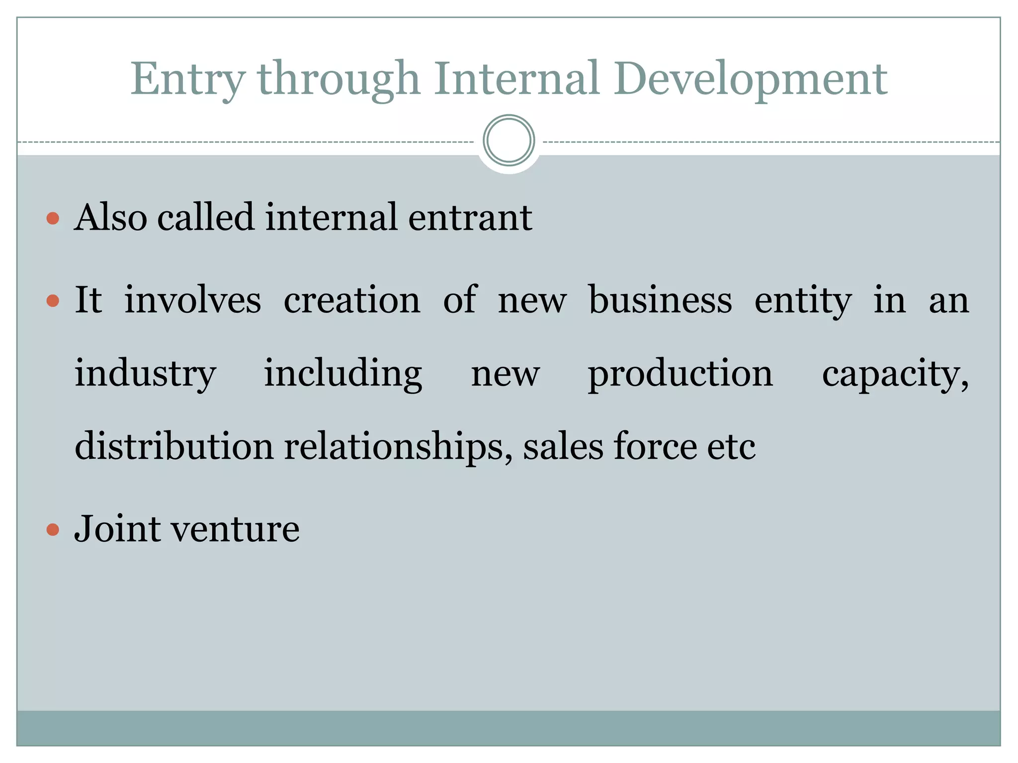 Entry through Internal Development

 Also called internal entrant

 It involves creation of new business entity in an

 industry    including    new    production    capacity,
 distribution relationships, sales force etc

 Joint venture
 