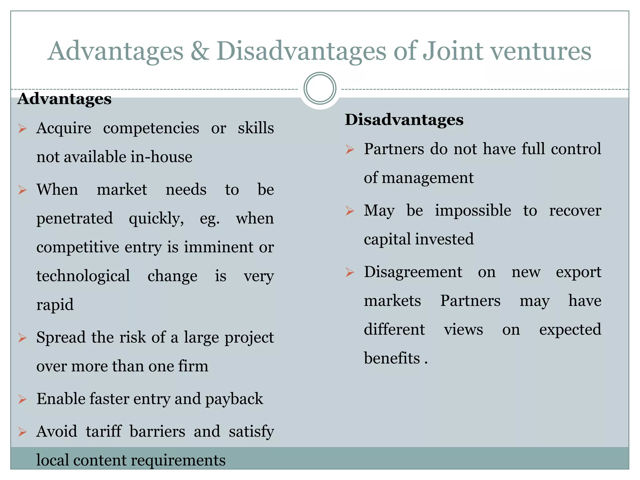 Advantages & Disadvantages of Joint ventures
Advantages
                                           Disadvantages
 Acquire competencies or skills
                                            Partners do not have full control
  not available in-house
                                             of management
 When     market     needs    to    be
                                            May be impossible to recover
  penetrated quickly, eg. when
  competitive entry is imminent or           capital invested

  technological     change    is    very    Disagreement       on new export

  rapid                                      markets      Partners    may    have

 Spread the risk of a large project
                                             different    views      on   expected

  over more than one firm                    benefits .

 Enable faster entry and payback

 Avoid tariff barriers and satisfy

  local content requirements
 