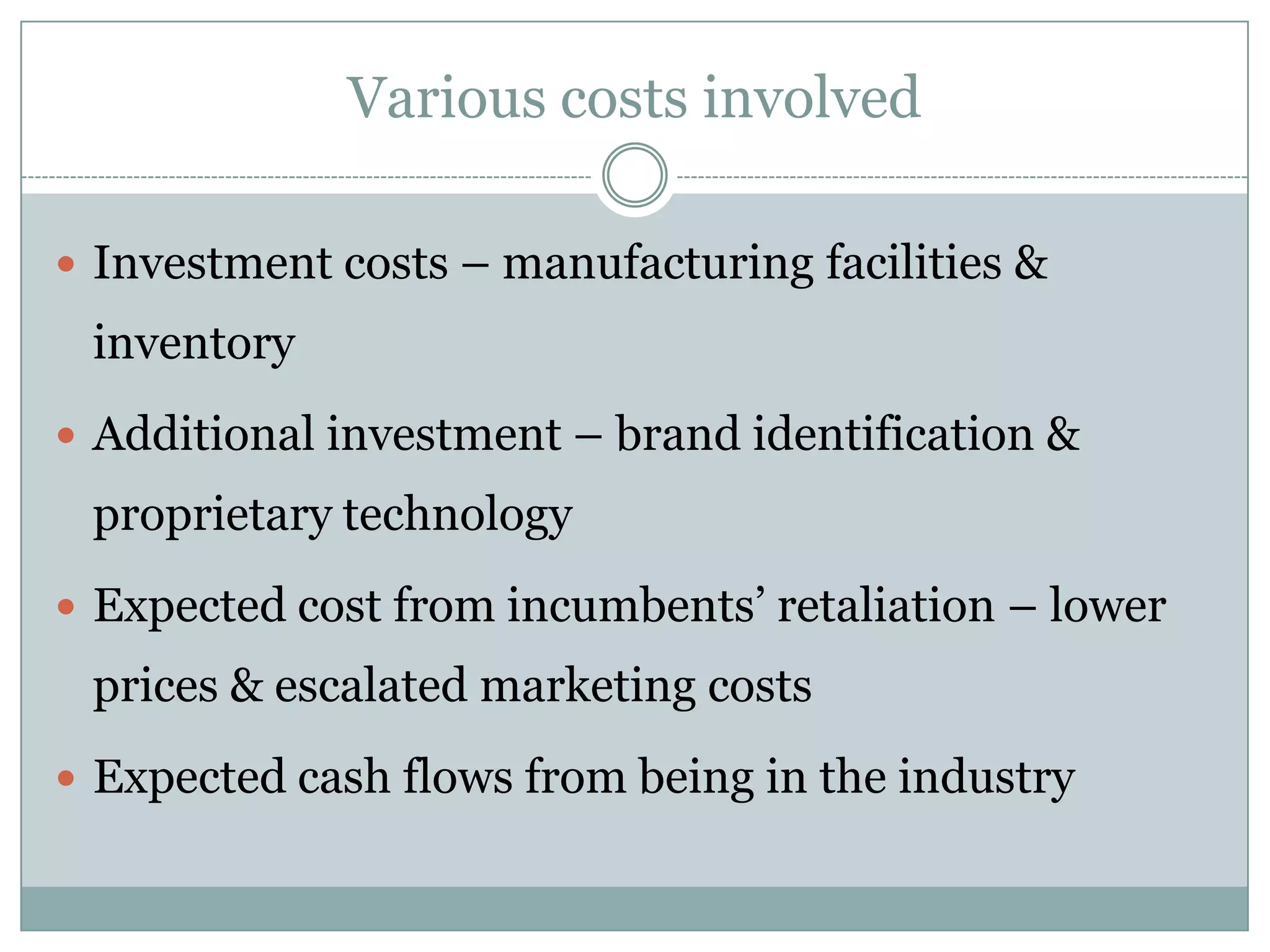 Various costs involved

 Investment costs – manufacturing facilities &
 inventory
 Additional investment – brand identification &
 proprietary technology
 Expected cost from incumbents’ retaliation – lower
 prices & escalated marketing costs
 Expected cash flows from being in the industry
 