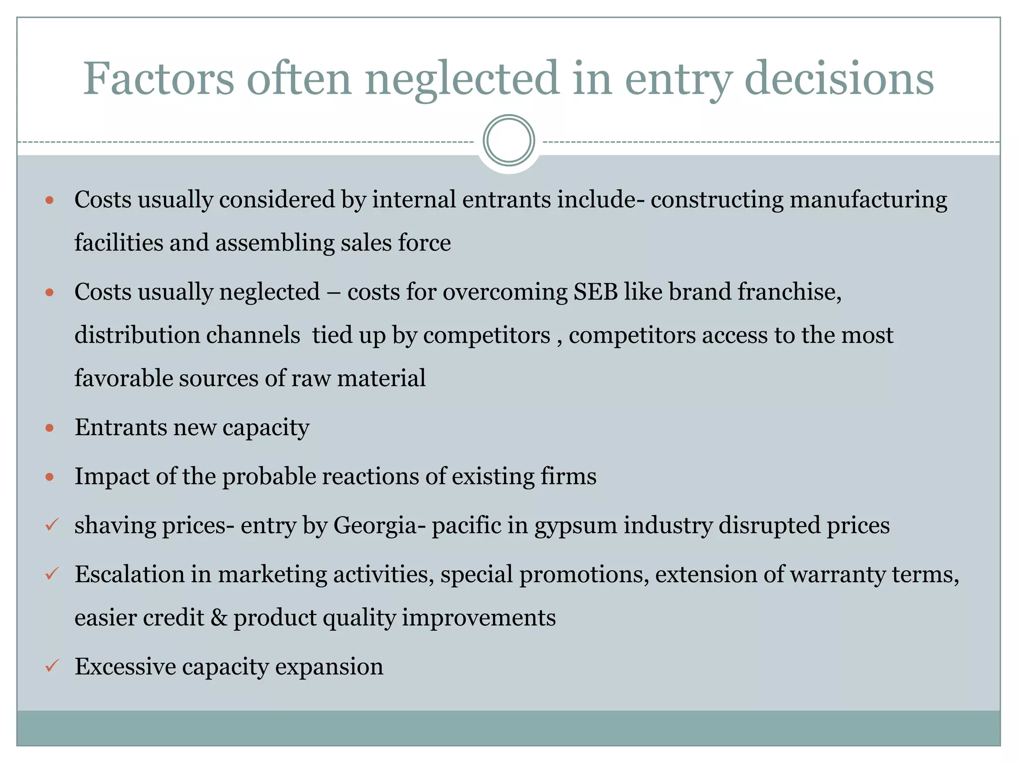 Factors often neglected in entry decisions

 Costs usually considered by internal entrants include- constructing manufacturing

  facilities and assembling sales force

 Costs usually neglected – costs for overcoming SEB like brand franchise,

  distribution channels tied up by competitors , competitors access to the most
  favorable sources of raw material

 Entrants new capacity

 Impact of the probable reactions of existing firms

 shaving prices- entry by Georgia- pacific in gypsum industry disrupted prices

 Escalation in marketing activities, special promotions, extension of warranty terms,

  easier credit & product quality improvements

 Excessive capacity expansion
 