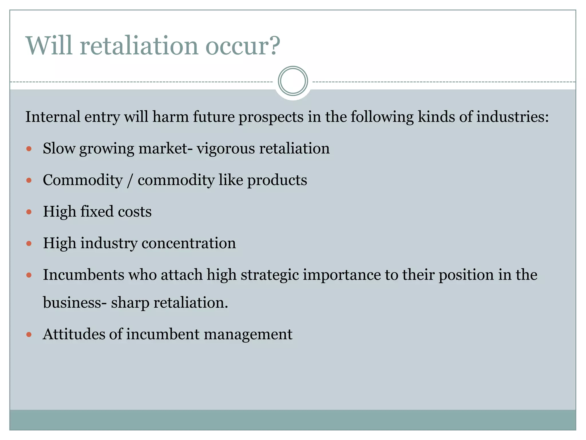Will retaliation occur?

Internal entry will harm future prospects in the following kinds of industries:

 Slow growing market- vigorous retaliation

 Commodity / commodity like products

 High fixed costs

 High industry concentration

 Incumbents who attach high strategic importance to their position in the

  business- sharp retaliation.

 Attitudes of incumbent management
 