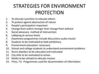 STRATEGIES FOR ENVIRONMENT
PROTECTION
1. To educate ourselves to educate others
2. To protect against destruction of nature
3. People’s participation important
4. Change from within stronger than change from without
5. Social advocacy- method of intervention
6. Lobbying at various levels
7. Awareness programmes include discussions audio-visuals
8. Students to be motivated to hold exhibitions
9. Environment education- necessary
10. School and college students to understand environment problems
11. Slums dwellers to be educated and motivated
12. City elite to be motivated to action
13. Media to be utilized to educate masses
14. Films, T.V. Programmes used for dissemination of information
 