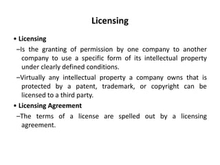 Licensing
• Licensing
–Is the granting of permission by one company to another
company to use a specific form of its intellectual property
under clearly defined conditions.
–Virtually any intellectual property a company owns that is
protected by a patent, trademark, or copyright can be
licensed to a third party.
• Licensing Agreement
–The terms of a license are spelled out by a licensing
agreement.
 