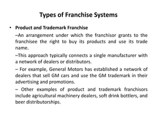 Types of Franchise Systems
• Product and Trademark Franchise
–An arrangement under which the franchisor grants to the
franchisee the right to buy its products and use its trade
name.
–This approach typically connects a single manufacturer with
a network of dealers or distributors.
– For example, General Motors has established a network of
dealers that sell GM cars and use the GM trademark in their
advertising and promotions.
– Other examples of product and trademark franchisors
include agricultural machinery dealers, soft drink bottlers, and
beer distributorships.
 
