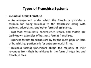 Types of Franchise Systems
• Business Format Franchise
– An arrangement under which the franchisor provides a
formula for doing business to the franchisee along with
training, advertising, and other forms of assistance.
– Fast-food restaurants, convenience stores, and motels are
well-known examples of business format franchises.
– Business format franchises are by far the most popular form
of franchising, particularly for entrepreneurial firms.
– Business format franchisors obtain the majority of their
revenues from their franchisees in the form of royalties and
franchise fees.
 