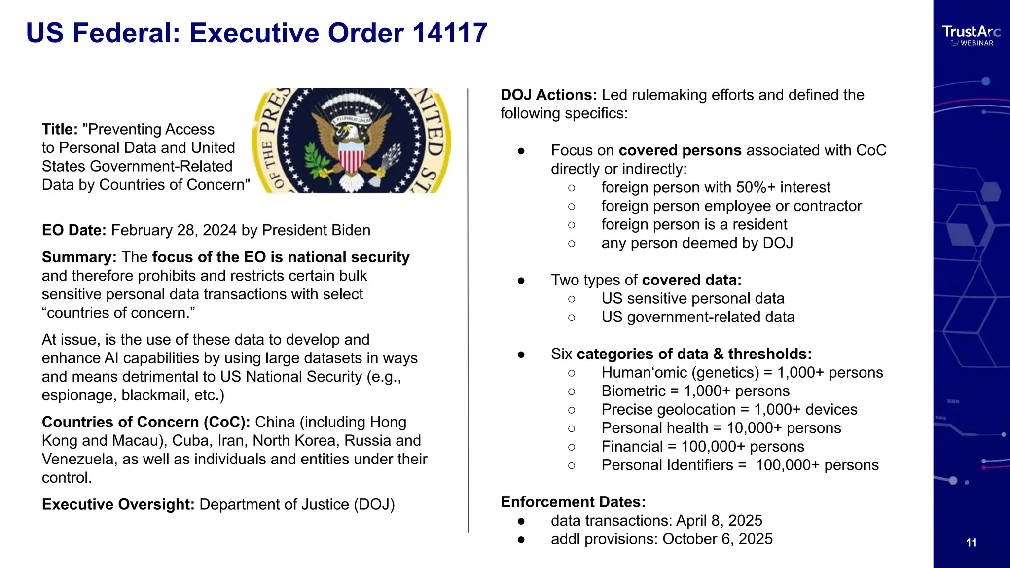11
US Federal: Executive Order 14117
DOJ Actions: Led rulemaking efforts and defined the
following specifics:
● Focus on covered persons associated with CoC
directly or indirectly:
○ foreign person with 50%+ interest
○ foreign person employee or contractor
○ foreign person is a resident
○ any person deemed by DOJ
● Two types of covered data:
○ US sensitive personal data
○ US government-related data
● Six categories of data & thresholds:
○ Human‘omic (genetics) = 1,000+ persons
○ Biometric = 1,000+ persons
○ Precise geolocation = 1,000+ devices
○ Personal health = 10,000+ persons
○ Financial = 100,000+ persons
○ Personal Identifiers = 100,000+ persons
Enforcement Dates:
● data transactions: April 8, 2025
● addl provisions: October 6, 2025
Title: "Preventing Access
to Personal Data and United
States Government-Related
Data by Countries of Concern"
EO Date: February 28, 2024 by President Biden
Summary: The focus of the EO is national security
and therefore prohibits and restricts certain bulk
sensitive personal data transactions with select
“countries of concern.”
At issue, is the use of these data to develop and
enhance AI capabilities by using large datasets in ways
and means detrimental to US National Security (e.g.,
espionage, blackmail, etc.)
Countries of Concern (CoC): China (including Hong
Kong and Macau), Cuba, Iran, North Korea, Russia and
Venezuela, as well as individuals and entities under their
control.
Executive Oversight: Department of Justice (DOJ)
 