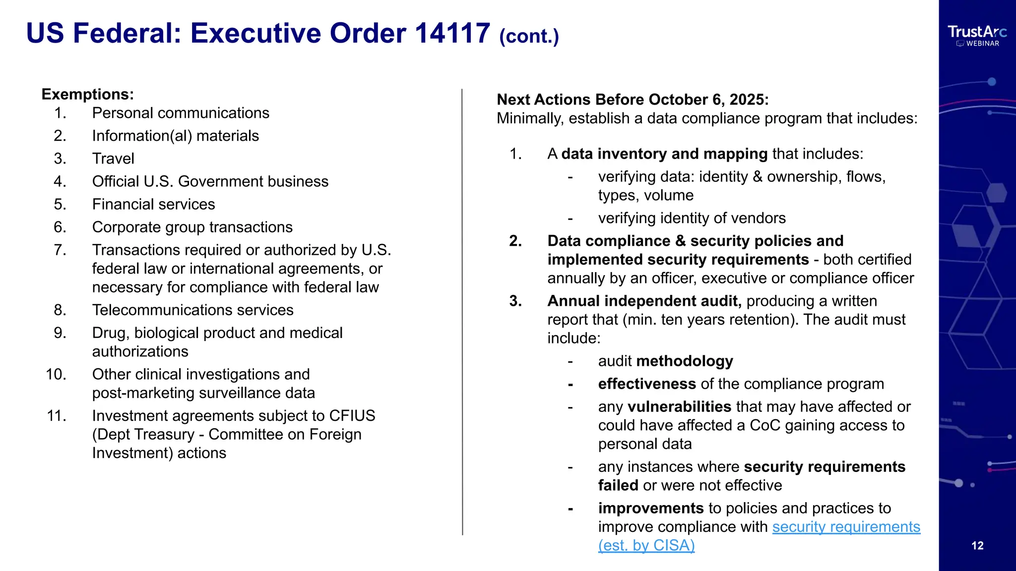 12
US Federal: Executive Order 14117 (cont.)
Exemptions:
1. Personal communications
2. Information(al) materials
3. Travel
4. Official U.S. Government business
5. Financial services
6. Corporate group transactions
7. Transactions required or authorized by U.S.
federal law or international agreements, or
necessary for compliance with federal law
8. Telecommunications services
9. Drug, biological product and medical
authorizations
10. Other clinical investigations and
post-marketing surveillance data
11. Investment agreements subject to CFIUS
(Dept Treasury - Committee on Foreign
Investment) actions
Next Actions Before October 6, 2025:
Minimally, establish a data compliance program that includes:
1. A data inventory and mapping that includes:
- verifying data: identity & ownership, flows,
types, volume
- verifying identity of vendors
2. Data compliance & security policies and
implemented security requirements - both certified
annually by an officer, executive or compliance officer
3. Annual independent audit, producing a written
report that (min. ten years retention). The audit must
include:
- audit methodology
- effectiveness of the compliance program
- any vulnerabilities that may have affected or
could have affected a CoC gaining access to
personal data
- any instances where security requirements
failed or were not effective
- improvements to policies and practices to
improve compliance with security requirements
(est. by CISA)
 