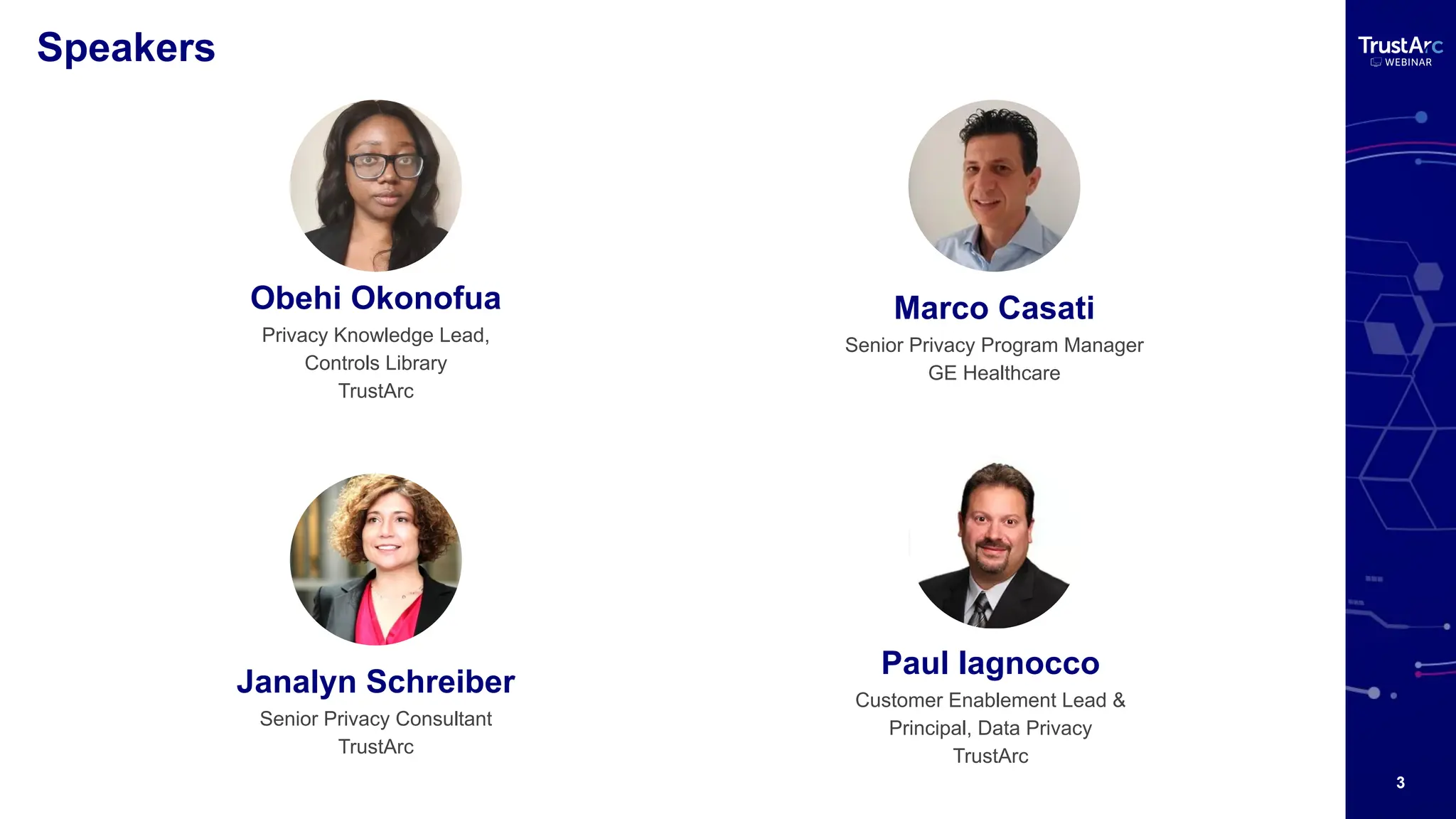3
Speakers
Obehi Okonofua
Privacy Knowledge Lead,
Controls Library
TrustArc
Janalyn Schreiber
Senior Privacy Consultant
TrustArc
Marco Casati
Senior Privacy Program Manager
GE Healthcare
Paul Iagnocco
Customer Enablement Lead &
Principal, Data Privacy
TrustArc
 
