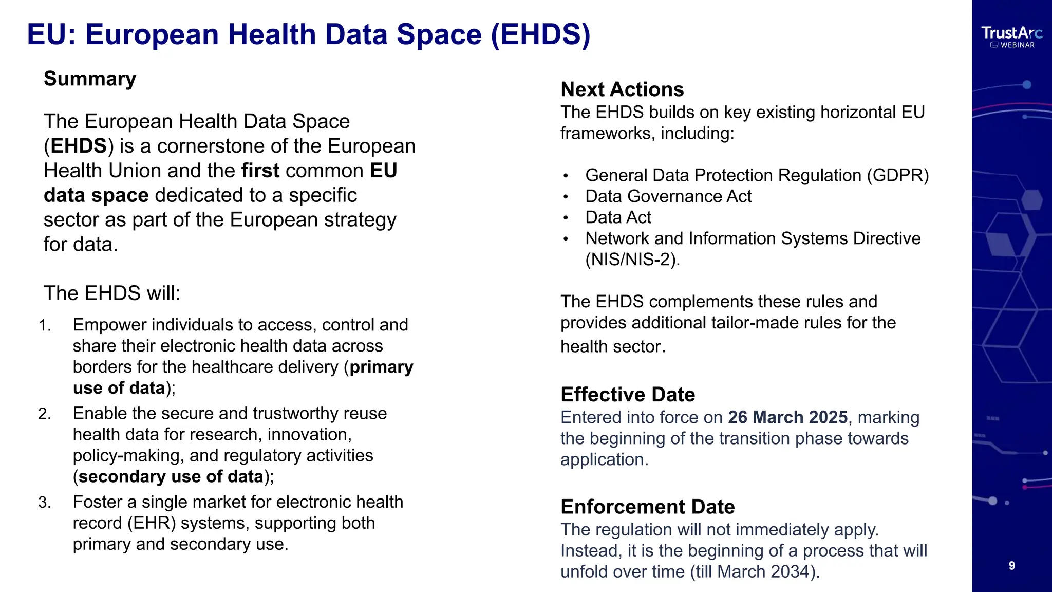 9
EU: European Health Data Space (EHDS)
Next Actions
The EHDS builds on key existing horizontal EU
frameworks, including:
• General Data Protection Regulation (GDPR)
• Data Governance Act
• Data Act
• Network and Information Systems Directive
(NIS/NIS-2).
The EHDS complements these rules and
provides additional tailor-made rules for the
health sector.
Effective Date
Entered into force on 26 March 2025, marking
the beginning of the transition phase towards
application.
Enforcement Date
The regulation will not immediately apply.
Instead, it is the beginning of a process that will
unfold over time (till March 2034).
Summary
The European Health Data Space
(EHDS) is a cornerstone of the European
Health Union and the first common EU
data space dedicated to a specific
sector as part of the European strategy
for data.
The EHDS will:
1. Empower individuals to access, control and
share their electronic health data across
borders for the healthcare delivery (primary
use of data);
2. Enable the secure and trustworthy reuse
health data for research, innovation,
policy-making, and regulatory activities
(secondary use of data);
3. Foster a single market for electronic health
record (EHR) systems, supporting both
primary and secondary use.
 