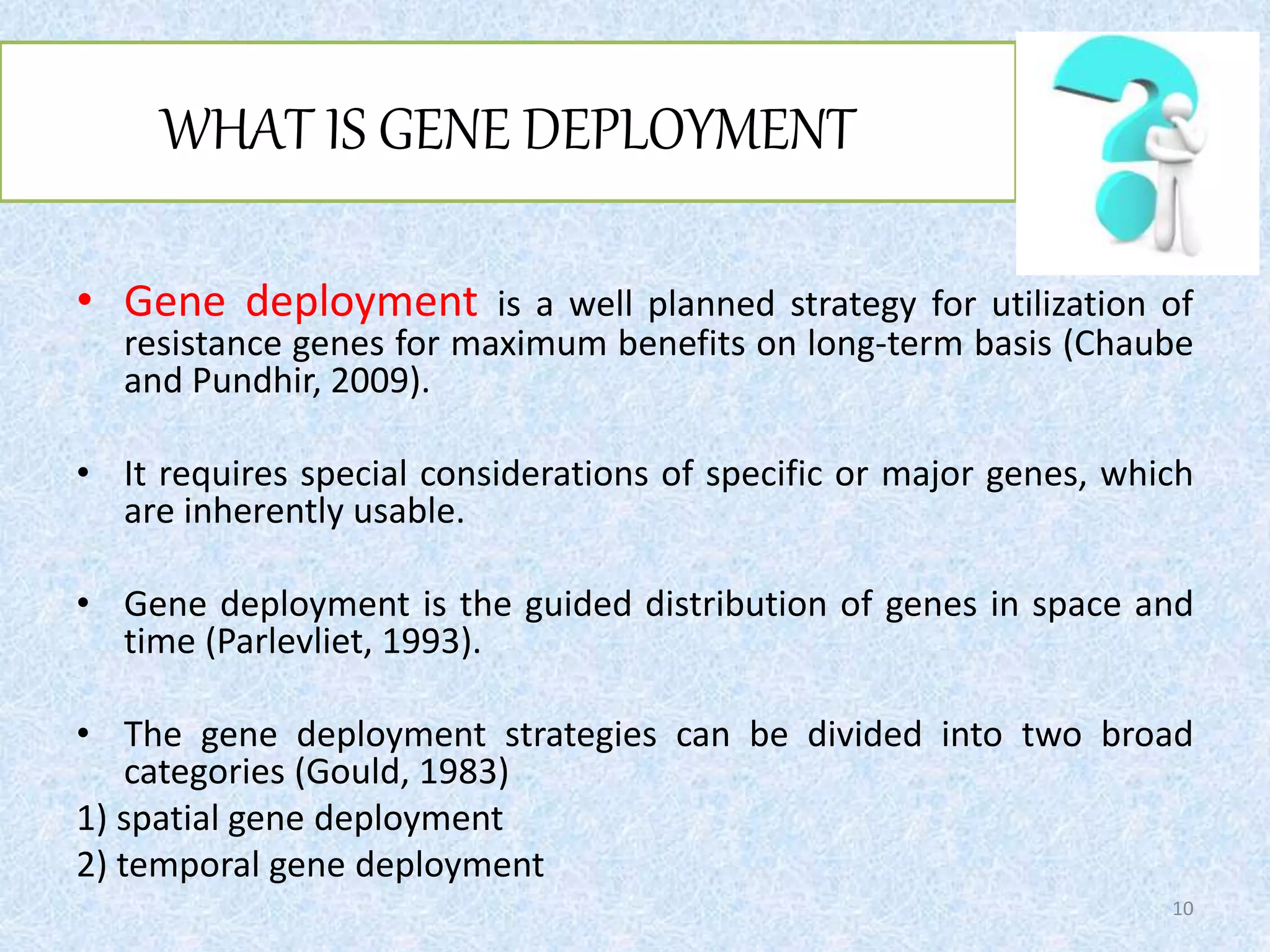 WHAT IS GENE DEPLOYMENT
• Gene deployment is a well planned strategy for utilization of
resistance genes for maximum benefits on long-term basis (Chaube
and Pundhir, 2009).
• It requires special considerations of specific or major genes, which
are inherently usable.
• Gene deployment is the guided distribution of genes in space and
time (Parlevliet, 1993).
• The gene deployment strategies can be divided into two broad
categories (Gould, 1983)
1) spatial gene deployment
2) temporal gene deployment
10
 