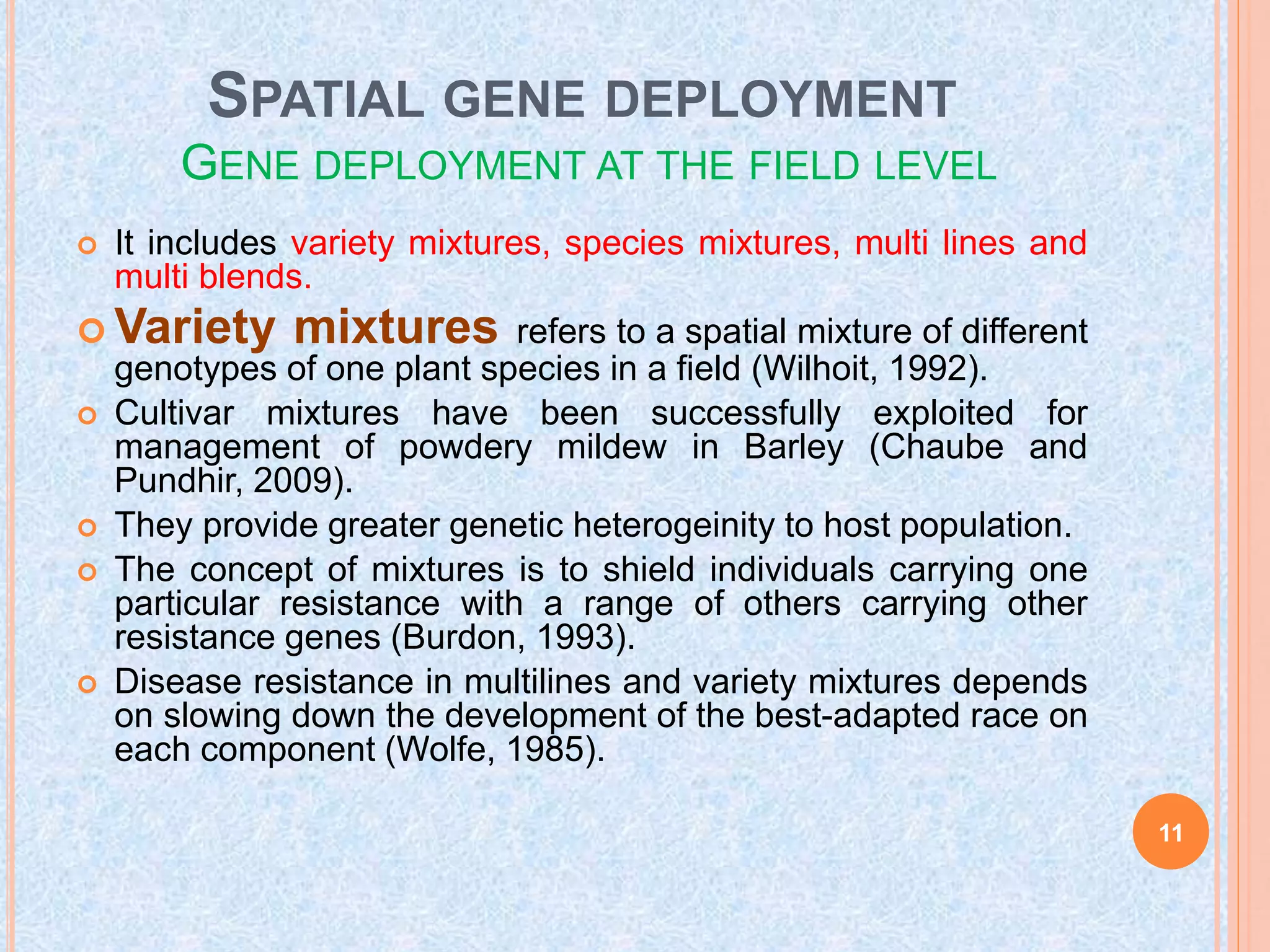 SPATIAL GENE DEPLOYMENT
GENE DEPLOYMENT AT THE FIELD LEVEL
 It includes variety mixtures, species mixtures, multi lines and
multi blends.
 Variety mixtures refers to a spatial mixture of different
genotypes of one plant species in a field (Wilhoit, 1992).
 Cultivar mixtures have been successfully exploited for
management of powdery mildew in Barley (Chaube and
Pundhir, 2009).
 They provide greater genetic heterogeinity to host population.
 The concept of mixtures is to shield individuals carrying one
particular resistance with a range of others carrying other
resistance genes (Burdon, 1993).
 Disease resistance in multilines and variety mixtures depends
on slowing down the development of the best-adapted race on
each component (Wolfe, 1985).
11
 