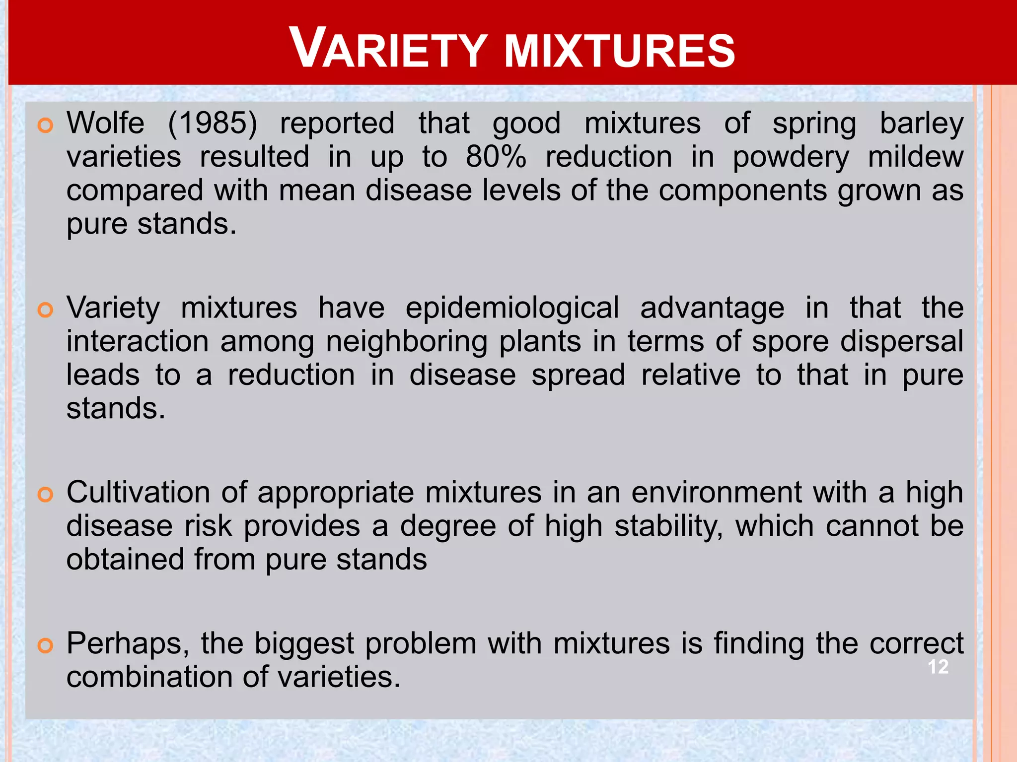 VARIETY MIXTURES
 Wolfe (1985) reported that good mixtures of spring barley
varieties resulted in up to 80% reduction in powdery mildew
compared with mean disease levels of the components grown as
pure stands.
 Variety mixtures have epidemiological advantage in that the
interaction among neighboring plants in terms of spore dispersal
leads to a reduction in disease spread relative to that in pure
stands.
 Cultivation of appropriate mixtures in an environment with a high
disease risk provides a degree of high stability, which cannot be
obtained from pure stands
 Perhaps, the biggest problem with mixtures is finding the correct
combination of varieties. 12
 