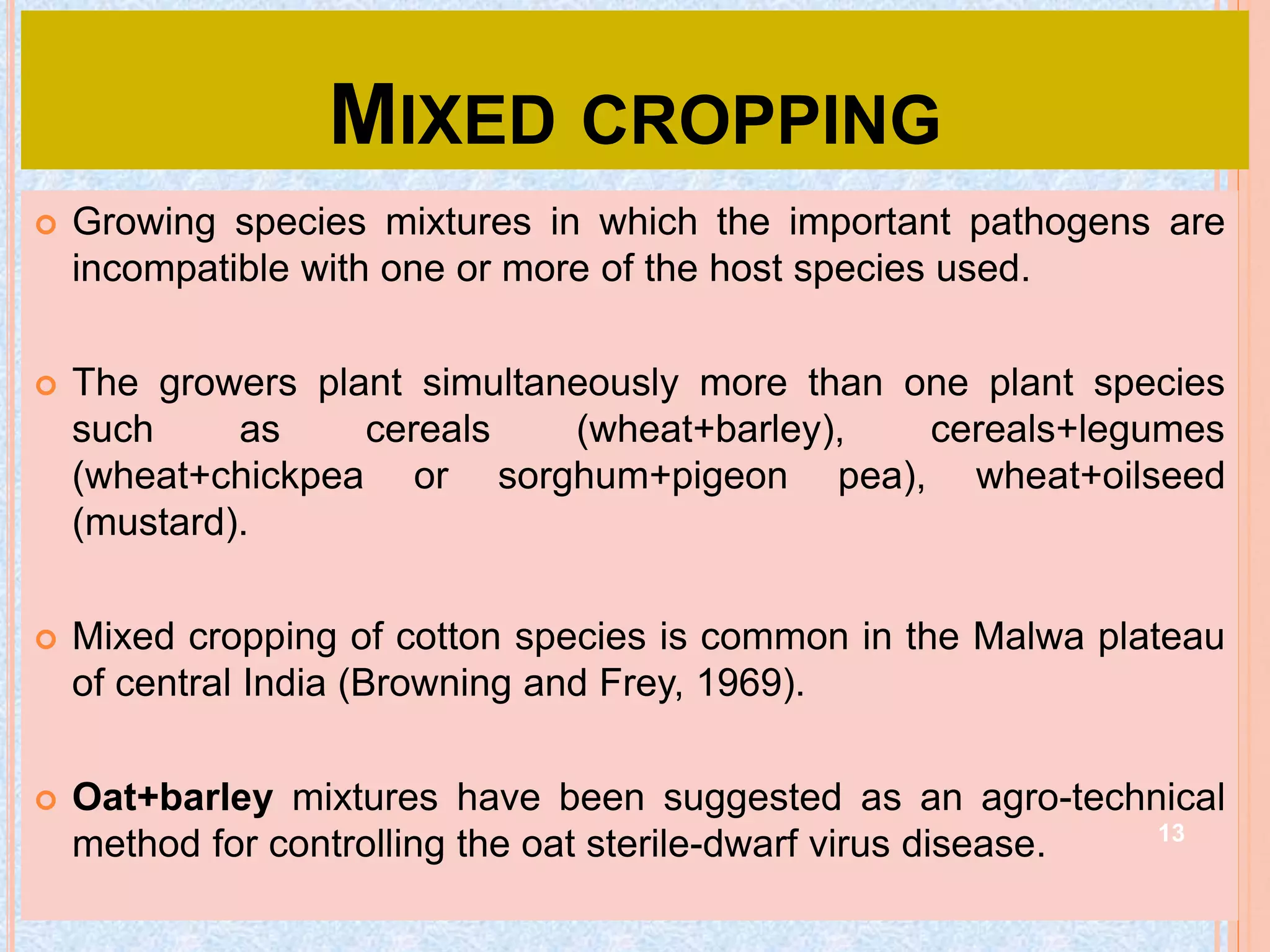 MIXED CROPPING
 Growing species mixtures in which the important pathogens are
incompatible with one or more of the host species used.
 The growers plant simultaneously more than one plant species
such as cereals (wheat+barley), cereals+legumes
(wheat+chickpea or sorghum+pigeon pea), wheat+oilseed
(mustard).
 Mixed cropping of cotton species is common in the Malwa plateau
of central India (Browning and Frey, 1969).
 Oat+barley mixtures have been suggested as an agro-technical
method for controlling the oat sterile-dwarf virus disease. 13
 