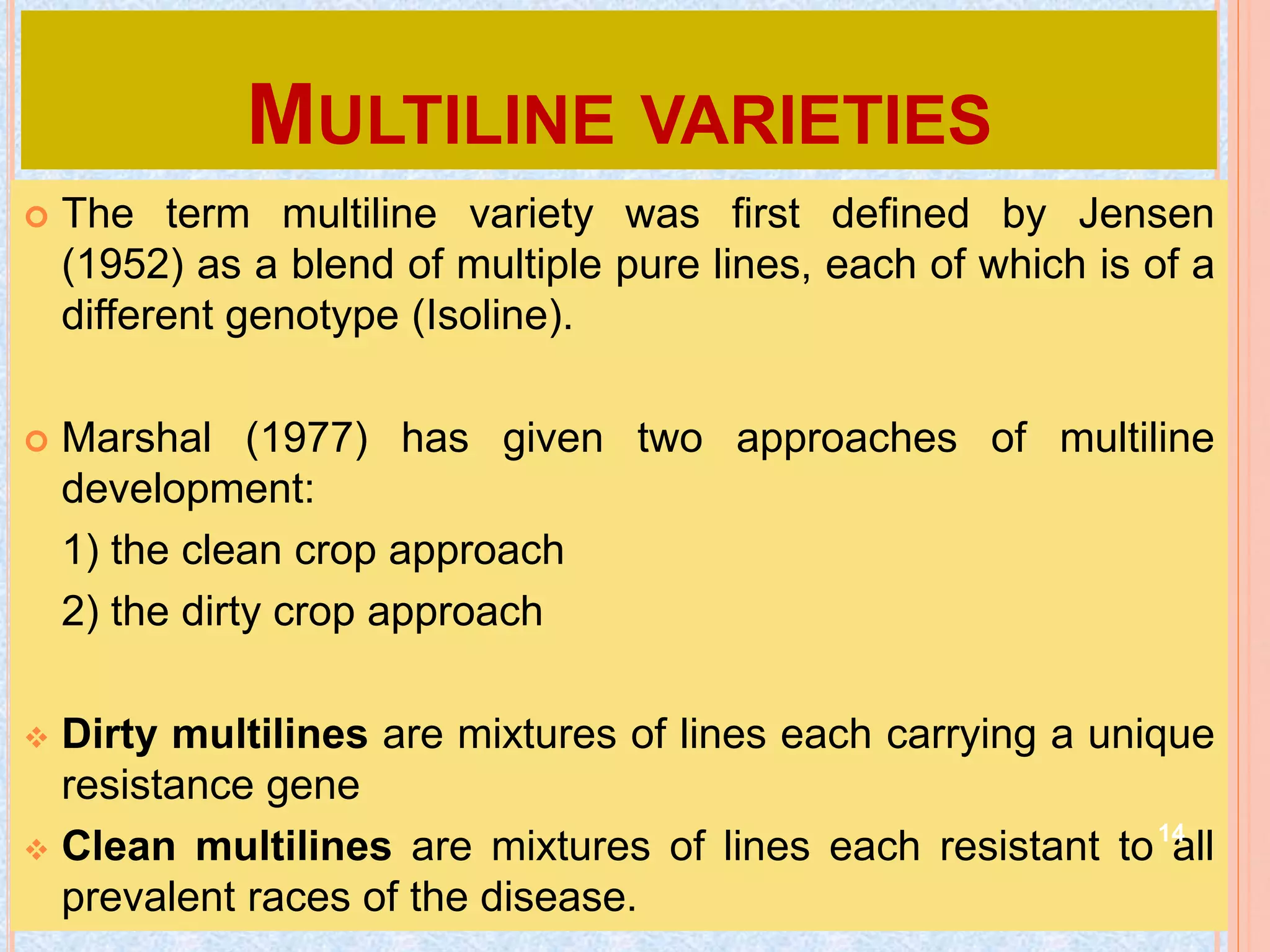 MULTILINE VARIETIES
 The term multiline variety was first defined by Jensen
(1952) as a blend of multiple pure lines, each of which is of a
different genotype (Isoline).
 Marshal (1977) has given two approaches of multiline
development:
1) the clean crop approach
2) the dirty crop approach
 Dirty multilines are mixtures of lines each carrying a unique
resistance gene
 Clean multilines are mixtures of lines each resistant to all
prevalent races of the disease.
14
 
