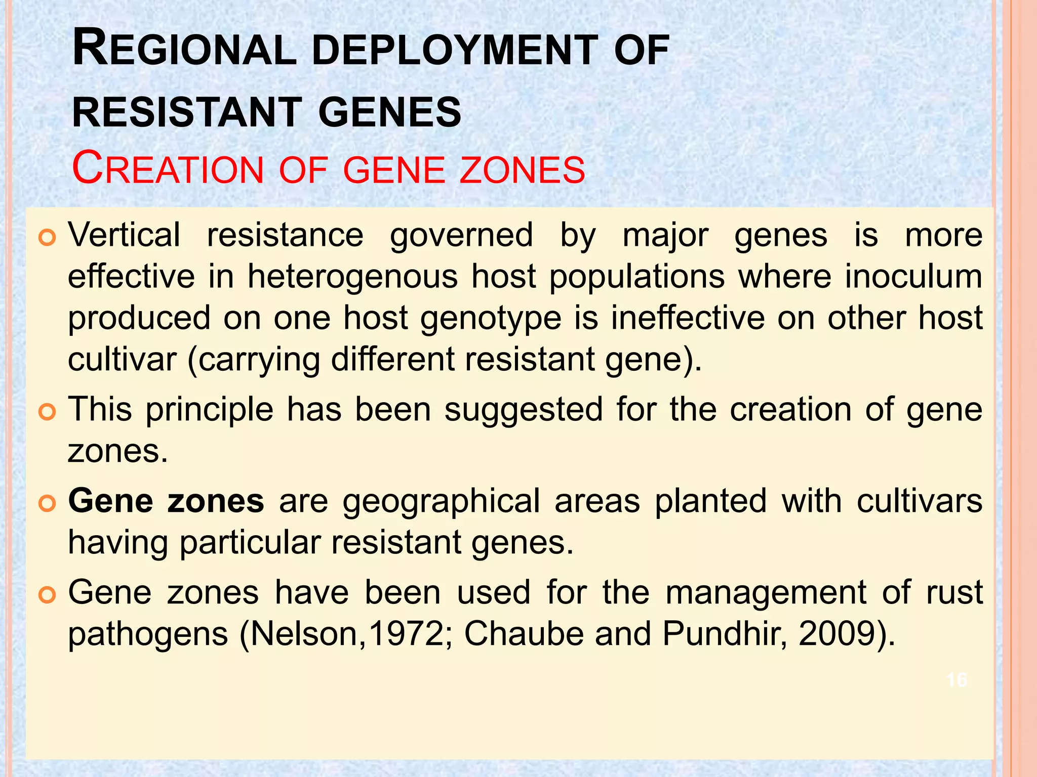 REGIONAL DEPLOYMENT OF
RESISTANT GENES
CREATION OF GENE ZONES
 Vertical resistance governed by major genes is more
effective in heterogenous host populations where inoculum
produced on one host genotype is ineffective on other host
cultivar (carrying different resistant gene).
 This principle has been suggested for the creation of gene
zones.
 Gene zones are geographical areas planted with cultivars
having particular resistant genes.
 Gene zones have been used for the management of rust
pathogens (Nelson,1972; Chaube and Pundhir, 2009).
16
 