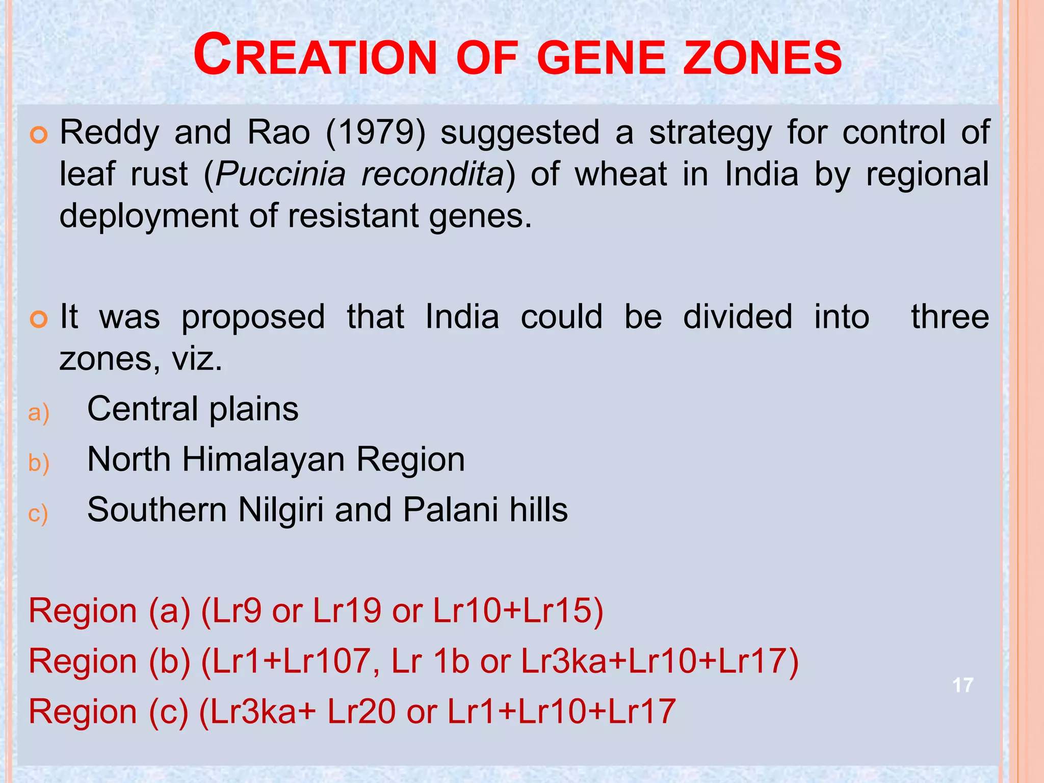 CREATION OF GENE ZONES
 Reddy and Rao (1979) suggested a strategy for control of
leaf rust (Puccinia recondita) of wheat in India by regional
deployment of resistant genes.
 It was proposed that India could be divided into three
zones, viz.
a) Central plains
b) North Himalayan Region
c) Southern Nilgiri and Palani hills
Region (a) (Lr9 or Lr19 or Lr10+Lr15)
Region (b) (Lr1+Lr107, Lr 1b or Lr3ka+Lr10+Lr17)
Region (c) (Lr3ka+ Lr20 or Lr1+Lr10+Lr17
17
 
