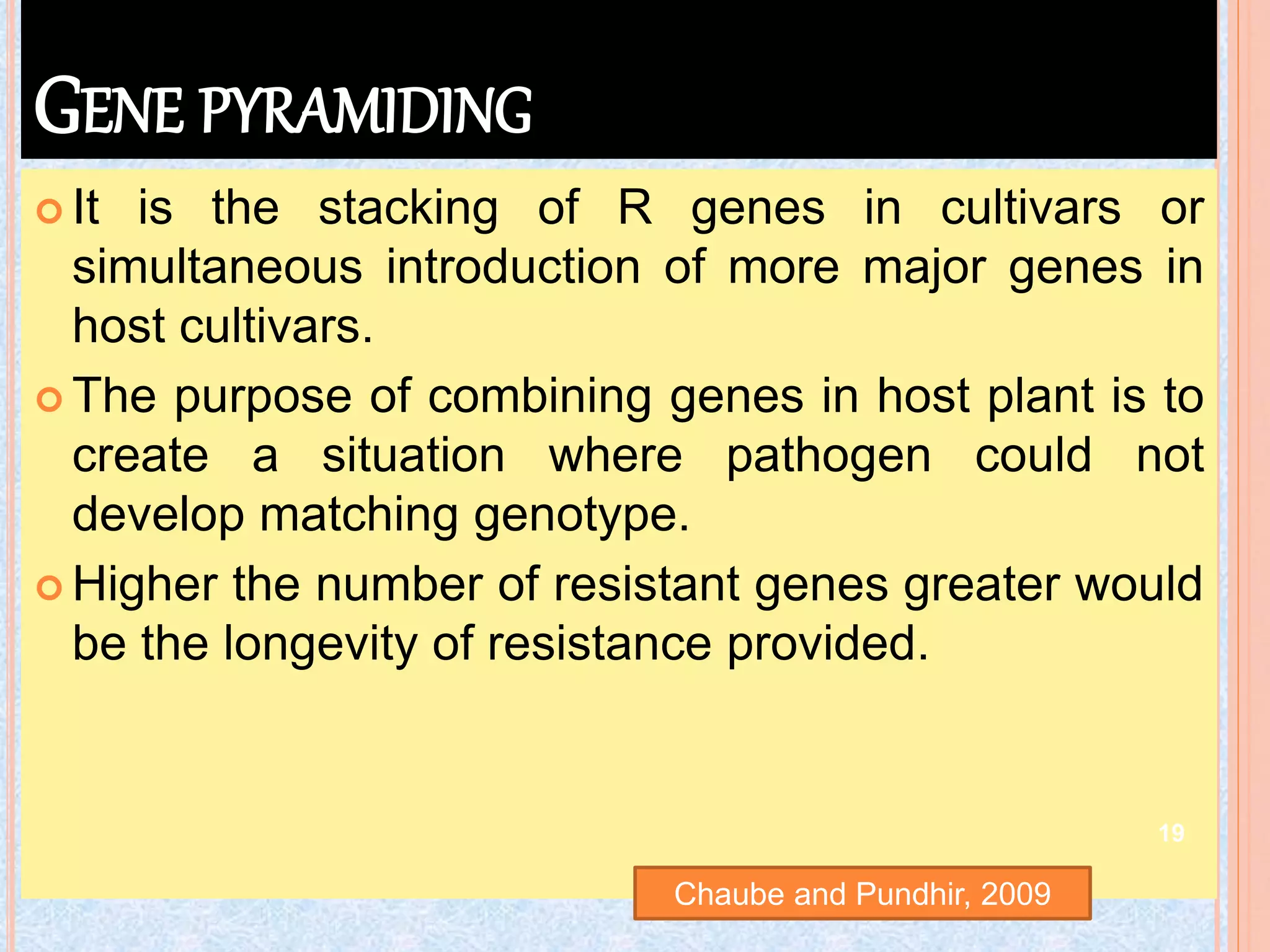 GENE PYRAMIDING
 It is the stacking of R genes in cultivars or
simultaneous introduction of more major genes in
host cultivars.
 The purpose of combining genes in host plant is to
create a situation where pathogen could not
develop matching genotype.
 Higher the number of resistant genes greater would
be the longevity of resistance provided.
Chaube and Pundhir, 2009
19
 